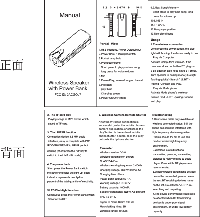 6. Wi r e l e s s C a m e r a R e m o t e S h u t t e r  After the Wireless connection is successful ,enter the mobile phone&apos;s camera application, short press the play&apos; button is the android mobilephoneshutter, double-click the &apos;play&apos; button is the  Iphone shutter.Partial  View Manual1  2     3    4  5  6 7 8     9          10 1112                                          131.USB interface, Power Output/Input 2.Power Bank /Flashlight switch3.Pocket lamp bulb 4.Previous/Volume -   Short press to play previous song,   long press for  volume down.5.Mic6.Pause/Play; answer/hang up the call7.Indicator:   play: blue   Charging: green8.Power ON/OFF;Mode   Wireless Speaker with Power BankUsage1.The wireless connection Long press the power button, the blue light will ﬂashing. the device ready to pair.   Play via ComputerActivate Computer&apos;s wireless, if the computer does not built-in BT, plug on a BT adapter, also need extra BT driver.Turn speaker to pairing mode(Blue light ﬂashing quickly)-Search &quot; JL BT&quot; -Pairing- Connect and Play.   Play via Mode phoneActivate Mode phone&apos;s wireless- Search Find&apos; JL BT&apos; -pairing-Connectand playdocking (short press the &quot;M&quot; key to switch to the LINE - IN mode).4. The power bank Short press the Power Bank switch,the power indicator will light up, eachindicator represents twenty-ﬁve percent of the total quantity of electricity.5.LED Flashlight functionContinuous press the Power Bank switch twice to ON/OFFParameterWireless version: V3.0Wireless transmission power: CLASS2-4dBmWireless working frequency: 2.4GHzCharging voltage: DC5V/500mA-1ACharging time: 5hourPower Bank output: 5V-1AWorking voltage : DC 3.7VBattery capacity: 4000MASpeaker parameter: 4Ω5W X2 ф40MM THD : ≤ 0.1%Signal to Noise Ratio: ≥90 dbMusic/talking  time: 8HWireless range: 10-20m2. The TF card play Playing songs in MP3 format which saved in TF card.3. The LINE IN functionConnection device 3.5 MM audio interface, easy to complete with PC/IPOD/PHONE/MP3 / MP4R perfect 9.9.Next Song/Volume +   Short press to play next song, long    press for volume up.10.LINE IN11.TF CARD12.Hang rope position13.Non-slip siliconeTroubleshooting1.Hands-free call is only available at wireless connected status; Still the phone call could be interfered with high frequency electromagnetism. People should try not to use thisproduct under high frequency environment.2.Wireless is a bidirectional transmitting protocol; transmitting distance is highly related to audio player. Compatible BT players are recommended.3.When wireless transmitting devices cannot be connected, please delete the rest BT receiving devices name on the list. Re-activate &quot;JL BT&quot;, re-searching and re-pairing.4.The sound performance could also be affected when BT transmitting devices is under poor signal environment, or under low battery capacity.正面背面FCC ID: 2ACGOJ7