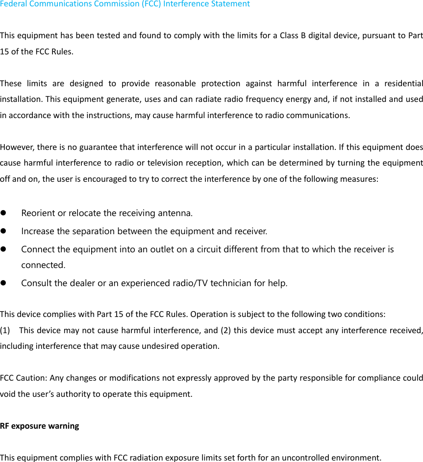Federal Communications Commission (FCC) Interference Statement    This equipment has been tested and found to comply with the limits for a Class B digital device, pursuant to Part 15 of the FCC Rules.      These  limits  are  designed  to  provide  reasonable  protection  against  harmful  interference  in  a  residential installation. This equipment generate, uses and can radiate radio frequency energy and, if not installed and used in accordance with the instructions, may cause harmful interference to radio communications.    However, there is no guarantee that interference will not occur in a particular installation. If this equipment does cause harmful interference to radio or television reception, which can be determined by turning the equipment off and on, the user is encouraged to try to correct the interference by one of the following measures:       Reorient or relocate the receiving antenna.    Increase the separation between the equipment and receiver.    Connect the equipment into an outlet on a circuit different from that to which the receiver is connected.    Consult the dealer or an experienced radio/TV technician for help.      This device complies with Part 15 of the FCC Rules. Operation is subject to the following two conditions:   (1)    This device may not cause harmful interference, and (2) this device must accept any interference received, including interference that may cause undesired operation.  FCC Caution: Any changes or modifications not expressly approved by the party responsible for compliance could void the user’s authority to operate this equipment.      RF exposure warning      This equipment complies with FCC radiation exposure limits set forth for an uncontrolled environment.     