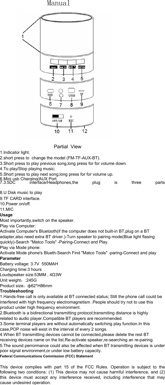             Manual                                       Partial  View1.Indicator light.2.short press to  change the model (FM-TF-AUX-BT).3.Short press to play previous song,long press for for volume down.4.To play/Stop playing music;5.Short press to play next song,long press for for volume up.6.Mini usb Charging/AUX Port.7.3.5DC interface/Headphones,the plug is three parts8.U Disk music to play9.TF CARD interface.10.Power on/off.11.MICUsageMost importantly,switch on the speaker.Play via Computer:Activate Computer&apos;s Bluetooth(if the computer does not built-in BT,plug on a BTadapter,also need extra BT driver.)-Turn speaker to pairing mode(Blue light flasingquickly)-Search &quot;Matco Tools&quot; -Pairing-Connect and Play.Play via Mode phone:Activate Mode phone&apos;s Blueth-Search Find &quot;Matco Tools&quot; -paring-Connect and playParameterBattery voltage: 3.7V  550MAHCharging time:3 hoursLoudspeaker size:53MM , 4Ω3WUnit weight：:245GProduct size：ф62*H86mmTroubleshooting1.Hands-free call is only available at BT connected status; Still the phone call could beinterfered with high frequency electromagnetism .People should try not to use thisproduct under high frequency environment.2.Bluetooth is a bidirectional transmitting protocol;transmiting distance is highlyrelated to audio player.Compatible BT players are recommended.3.Some terminal players are without automatically switching play function.In thiscase,POP noise will exist in the interval of every 2 songs.4.When BT transmitting devices cannot be connected,please delete the rest BTreceiving devices name on the list.Re-activate speaker,re-searching an re-pairing.5.The sound perrormance could also be affected when BT transmitting devices is underpoor signal environment,or under low battery capacity.Federal Communications Commission (FCC) StatementThis device complies with part 15 of the FCC Rules. Operation is subject to thefollowing two conditions: (1) This device may not cause harmful interference, and (2)this device must accept any interference received, including interference that maycause undesired operation.