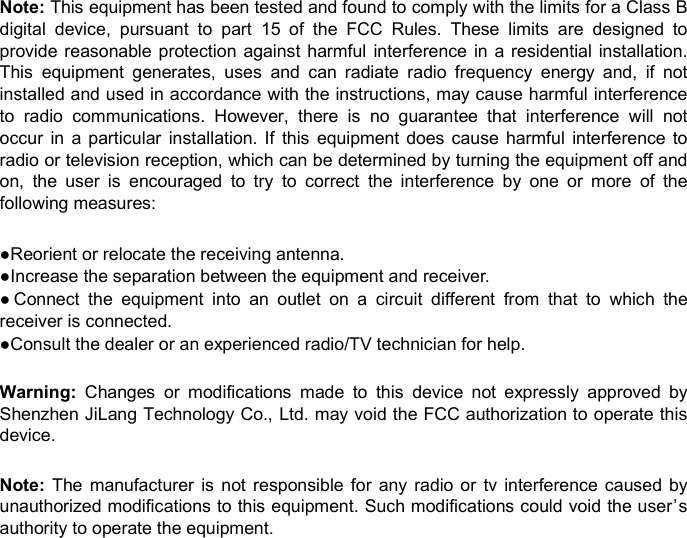 Note: This equipment has been tested and found to comply with the limits for a Class Bdigital device, pursuant to part 15 of the FCC Rules. These limits are designed toprovide reasonable protection against harmful interference in a residential installation.This equipment generates, uses and can radiate radio frequency energy and, if notinstalled and used in accordance with the instructions, may cause harmful interferenceto radio communications. However, there is no guarantee that interference will notoccur in a particular installation. If this equipment does cause harmful interference toradio or television reception, which can be determined by turning the equipment off andon, the user is encouraged to try to correct the interference by one or more of thefollowing measures:●Reorient or relocate the receiving antenna.●Increase the separation between the equipment and receiver.● Connect the equipment into an outlet on a circuit different from that to which thereceiver is connected.●Consult the dealer or an experienced radio/TV technician for help.Warning: Changes or modifications made to this device not expressly approved byShenzhen JiLang Technology Co., Ltd. may void the FCC authorization to operate thisdevice.Note: The manufacturer is not responsible for any radio or tv interference caused byunauthorized modifications to this equipment. Such modifications could void the user’sauthority to operate the equipment.