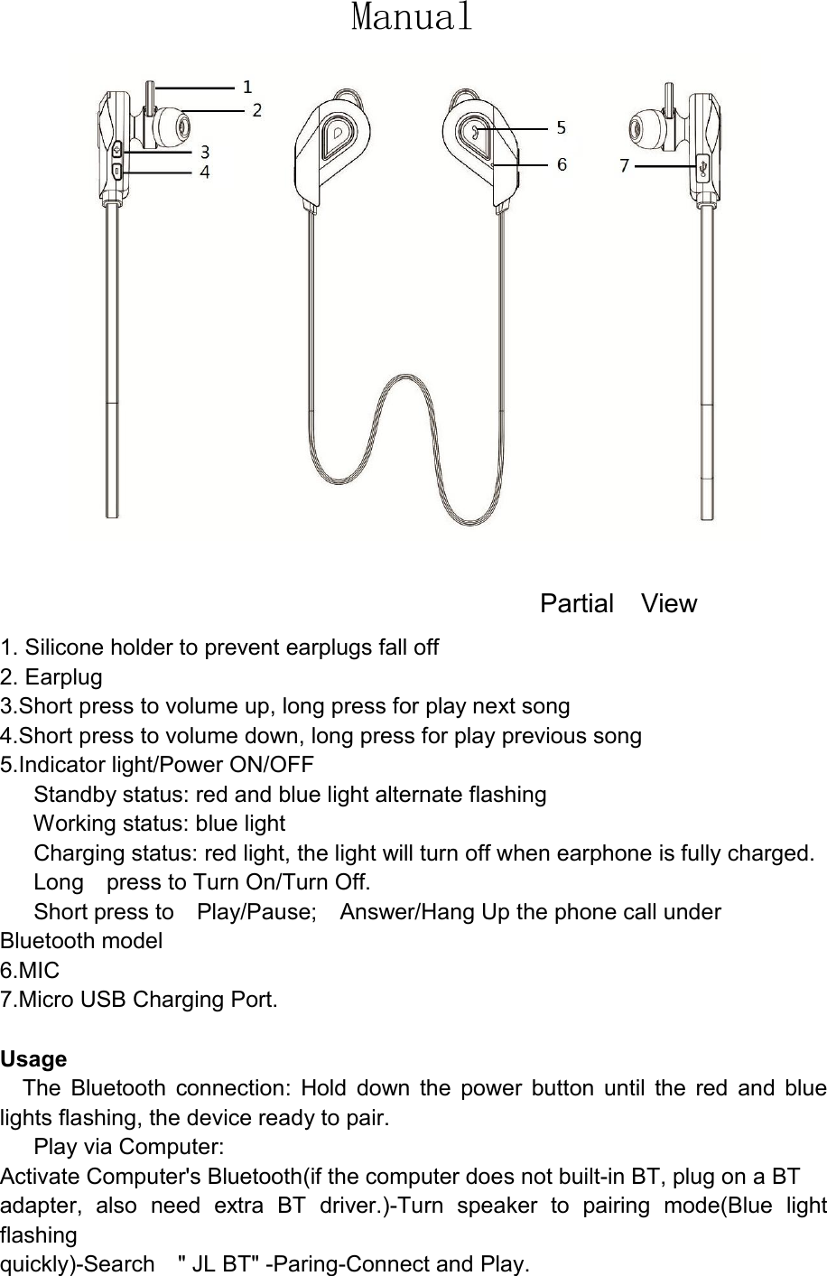 Manual                                                                                      Partial    View   1. Silicone holder to prevent earplugs fall off 2. Earplug 3.Short press to volume up, long press for play next song 4.Short press to volume down, long press for play previous song   5.Indicator light/Power ON/OFF       Standby status: red and blue light alternate flashing       Working status: blue light       Charging status: red light, the light will turn off when earphone is fully charged.       Long    press to Turn On/Turn Off.       Short press to    Play/Pause;    Answer/Hang Up the phone call under     Bluetooth model                                                                                                                       6.MIC 7.Micro USB Charging Port.    Usage     The  Bluetooth  connection:  Hold  down  the  power  button  until  the  red  and  blue lights flashing, the device ready to pair.       Play via Computer: Activate Computer&apos;s Bluetooth(if the computer does not built-in BT, plug on a BT adapter,  also  need  extra  BT  driver.)-Turn  speaker  to  pairing  mode(Blue  light flashing quickly)-Search    &quot; JL BT&quot; -Paring-Connect and Play. 