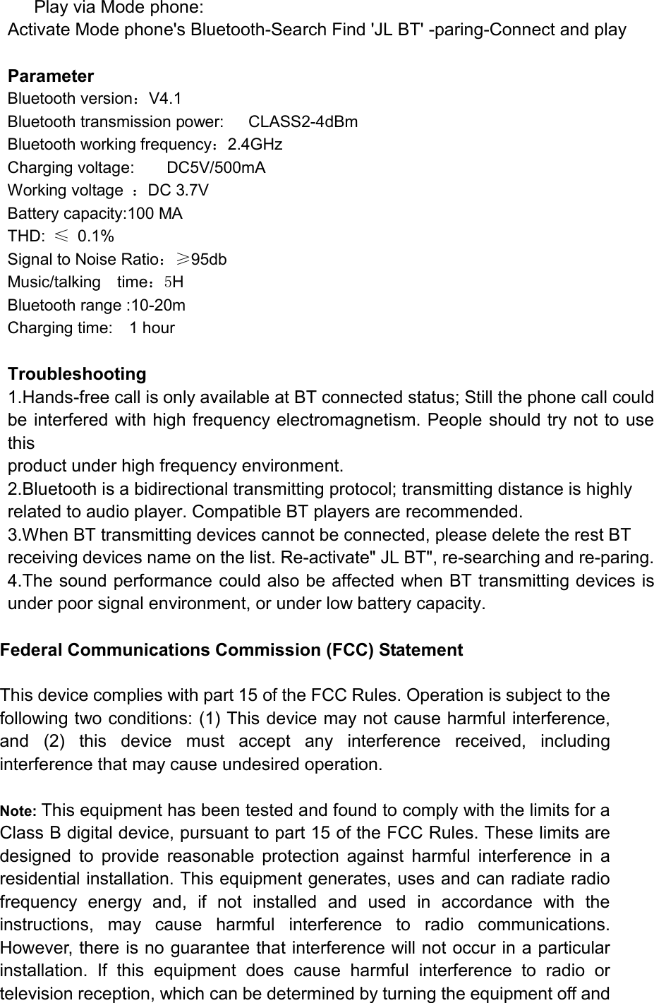       Play via Mode phone: Activate Mode phone&apos;s Bluetooth-Search Find &apos;JL BT&apos; -paring-Connect and play  Parameter Bluetooth version：V4.1 Bluetooth transmission power:      CLASS2-4dBm Bluetooth working frequency：2.4GHz Charging voltage:        DC5V/500mA Working voltage  ：DC 3.7V Battery capacity:100 MA THD:  ≤  0.1% Signal to Noise Ratio：≥95db Music/talking    time：5H Bluetooth range :10-20m Charging time:    1 hour  Troubleshooting 1.Hands-free call is only available at BT connected status; Still the phone call could be interfered with high frequency electromagnetism. People should try not to use this product under high frequency environment. 2.Bluetooth is a bidirectional transmitting protocol; transmitting distance is highly related to audio player. Compatible BT players are recommended. 3.When BT transmitting devices cannot be connected, please delete the rest BT   receiving devices name on the list. Re-activate&quot; JL BT&quot;, re-searching and re-paring. 4.The sound performance could also be affected when BT transmitting devices is under poor signal environment, or under low battery capacity.  Federal Communications Commission (FCC) Statement  This device complies with part 15 of the FCC Rules. Operation is subject to the following two conditions: (1) This device may not cause harmful interference, and  (2)  this  device  must  accept  any  interference  received,  including interference that may cause undesired operation.      Note: This equipment has been tested and found to comply with the limits for a Class B digital device, pursuant to part 15 of the FCC Rules. These limits are designed  to  provide  reasonable  protection  against  harmful  interference  in  a residential installation. This equipment generates, uses and can radiate radio frequency  energy  and,  if  not  installed  and  used  in  accordance  with  the instructions,  may  cause  harmful  interference  to  radio  communications. However, there is no guarantee that interference will not occur in a particular installation.  If  this  equipment  does  cause  harmful  interference  to  radio  or television reception, which can be determined by turning the equipment off and 