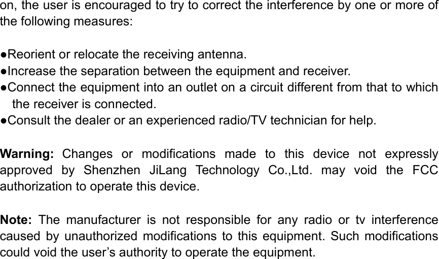 on, the user is encouraged to try to correct the interference by one or more of the following measures:        ●Reorient or relocate the receiving antenna. ●Increase the separation between the equipment and receiver.             ●Connect the equipment into an outlet on a circuit different from that to which the receiver is connected.             ●Consult the dealer or an experienced radio/TV technician for help.          Warning: Changes  or  modifications  made  to  this  device  not  expressly approved  by  Shenzhen  JiLang  Technology  Co.,Ltd.  may  void  the  FCC authorization to operate this device.          Note:  The  manufacturer  is  not  responsible  for  any  radio  or  tv  interference caused  by  unauthorized  modifications  to  this  equipment.  Such  modifications could void the user’s authority to operate the equipment.  