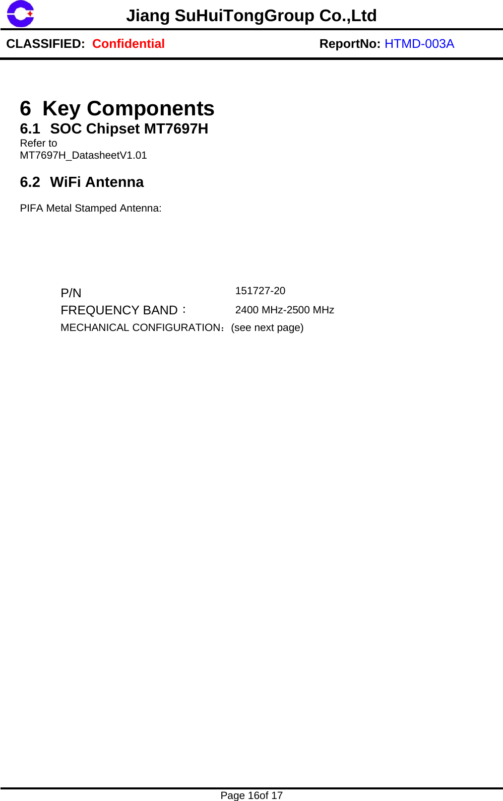 Jiang SuHuiTongGroup Co.,LtdCLASSIFIED:  Confidential ReportNo: HTMD-003A Page 16of 17 6 Key Components 6.1  SOC Chipset MT7697H Refer to  MT7697H_DatasheetV1.01 6.2 WiFi Antenna PIFA Metal Stamped Antenna:  P/N  151727-20 FREQUENCY BAND： 2400 MHz-2500 MHz MECHANICAL CONFIGURATION：(see next page) 