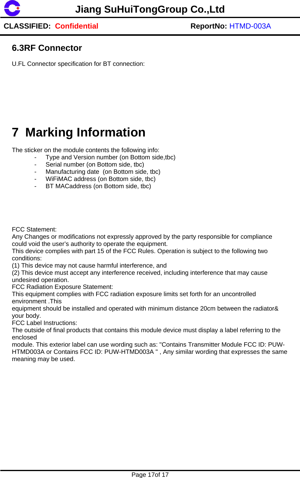 Jiang SuHuiTongGroup Co.,Ltd CLASSIFIED:  Confidential ReportNo: HTMD-003A    Page 17of 17    6.3RF Connector  U.FL Connector specification for BT connection:         7 Marking Information  The sticker on the module contents the following info: -  Type and Version number (on Bottom side,tbc)  -  Serial number (on Bottom side, tbc) -  Manufacturing date  (on Bottom side, tbc) -  WiFiMAC address (on Bottom side, tbc) -  BT MACaddress (on Bottom side, tbc)      FCC Statement:  Any Changes or modifications not expressly approved by the party responsible for compliance could void the user&rsquo;s authority to operate the equipment.  This device complies with part 15 of the FCC Rules. Operation is subject to the following two conditions:  (1) This device may not cause harmful interference, and  (2) This device must accept any interference received, including interference that may cause undesired operation.  FCC Radiation Exposure Statement:  This equipment complies with FCC radiation exposure limits set forth for an uncontrolled environment .This  equipment should be installed and operated with minimum distance 20cm between the radiator&amp; your body.  FCC Label Instructions:  The outside of final products that contains this module device must display a label referring to the enclosed  module. This exterior label can use wording such as: "Contains Transmitter Module FCC ID: PUW-HTMD003A or Contains FCC ID: PUW-HTMD003A " , Any similar wording that expresses the same meaning may be used.               