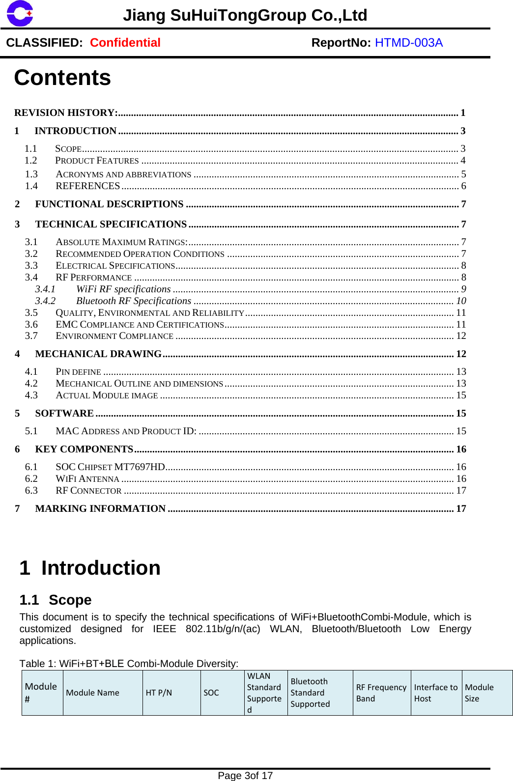 Jiang SuHuiTongGroup Co.,LtdCLASSIFIED:  Confidential ReportNo: HTMD-003A  Page 3of 17 1.3ACRONYMS AND ABBREVIATIONS ....................................................................................................... 51.4REFERENCES ................................................................................................................................... 62FUNCTIONAL DESCRIPTIONS .......................................................................................................... 73TECHNICAL SPECIFICATIONS ......................................................................................................... 73.1ABSOLUTE MAXIMUM RATINGS: ......................................................................................................... 73.2RECOMMENDED OPERATION CONDITIONS .......................................................................................... 73.3ELECTRICAL SPECIFICATIONS ..............................................................................................................  83.4RF PERFORMANCE .............................................................................................................................. 83.4.1WiFi RF specifications ............................................................................................................... 93.4.2Bluetooth RF Specifications ..................................................................................................... 103.5QUALITY, ENVIRONMENTAL AND RELIABILITY ................................................................................. 113.6EMC COMPLIANCE AND CERTIFICATIONS .........................................................................................  113.7ENVIRONMENT COMPLIANCE ............................................................................................................ 124MECHANICAL DRAWING ................................................................................................................. 124.1PIN DEFINE ........................................................................................................................................ 134.2MECHANICAL OUTLINE AND DIMENSIONS .........................................................................................  134.3ACTUAL MODULE IMAGE .................................................................................................................. 155SOFTWARE ........................................................................................................................................... 155.1MAC ADDRESS AND PRODUCT ID: ................................................................................................... 156KEY COMPONENTS ............................................................................................................................ 166.1SOC CHIPSET MT7697HD ................................................................................................................  166.2WIFI ANTENNA ................................................................................................................................. 166.3RF CONNECTOR ................................................................................................................................ 177MARKING INFORMATION ............................................................................................................... 17  1 Introduction 1.1 Scope This document is to specify the technical specifications of WiFi+BluetoothCombi-Module, which is customized designed for IEEE 802.11b/g/n/(ac) WLAN, Bluetooth/Bluetooth Low Energy applications. Table 1: WiFi+BT+BLE Combi-Module Diversity: Module#ModuleName HTP/NSOCWLANStandardSupportedBluetoothStandardSupportedRFFrequencyBandInterfacetoHostModuleSizeContents REVISION HISTORY: .................................................................................................................................... 11INTRODUCTION .................................................................................................................................... 31.1SCOPE .................................................................................................................................................. 31.2PRODUCT FEATURES ........................................................................................................................... 4