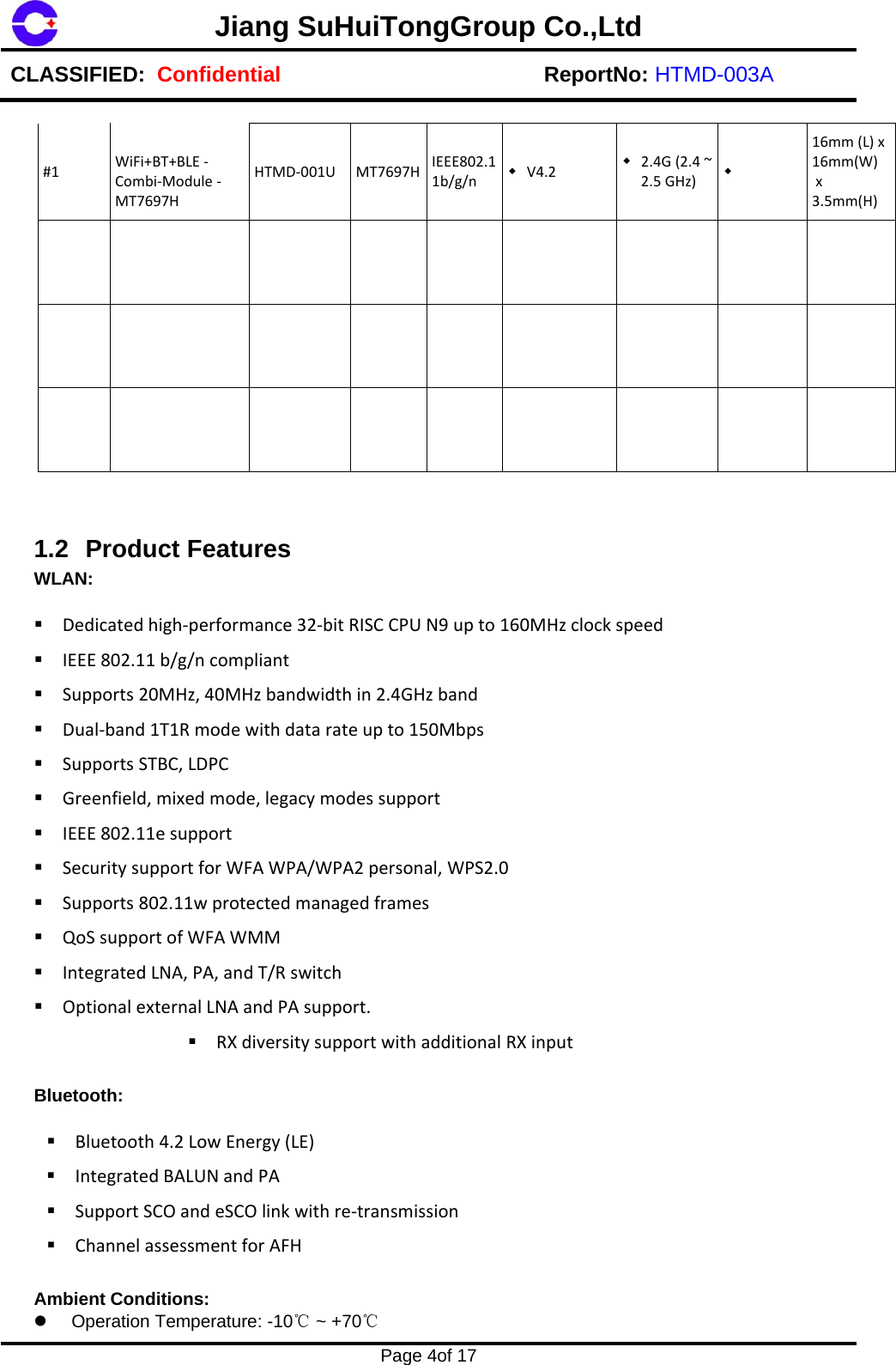 Jiang SuHuiTongGroup Co.,LtdCLASSIFIED:  Confidential ReportNo: HTMD-003A Page 4of 17 #1WiFi+BT+BLE‐Combi‐Module‐MT7697HHTMD‐001UMT7697H IEEE802.11b/g/n V4.2  2.4G(2.4~2.5GHz)  16mm(L)x16mm(W)x3.5mm(H)1.2 Product Features WLAN: Dedicatedhigh‐performance32‐bitRISCCPUN9upto160MHzclockspeedIEEE802.11b/g/ncompliantSupports20MHz,40MHzbandwidthin2.4GHzbandDual‐band1T1Rmodewithdatarateupto150MbpsSupportsSTBC,LDPCGreenfield,mixedmode,legacymodessupportIEEE802.11esupportSecuritysupportforWFAWPA/WPA2personal,WPS2.0Supports802.11wprotectedmanagedframesQoSsupportofWFAWMMIntegratedLNA,PA,andT/RswitchOptionalexternalLNAandPAsupport.RXdiversitysupportwithadditionalRXinputBluetooth:  Bluetooth4.2LowEnergy(LE)IntegratedBALUNandPASupportSCOandeSCOlinkwithre‐transmissionChannelassessmentforAFHAmbient Conditions: Operation Temperature: -10℃ ~ +70℃