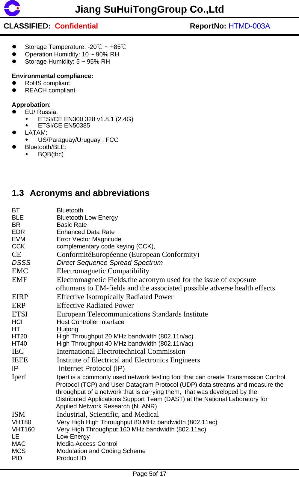 Jiang SuHuiTongGroup Co.,Ltd CLASSIFIED:  Confidential ReportNo: HTMD-003A    Page 5of 17      Storage Temperature: -20℃ ~ +85℃   Operation Humidity: 10 ~ 90% RH   Storage Humidity: 5 ~ 95% RH  Environmental compliance:  RoHS compliant  REACH compliant  Approbation:   EU/ Russia:   ETSI/CE EN300 328 v1.8.1 (2.4G)  ETSI/CE EN50385  LATAM:   US/Paraguay/Uruguay : FCC  Bluetooth/BLE:  BQB(tbc)   1.3  Acronyms and abbreviations  BT   Bluetooth BLE    Bluetooth Low Energy BR   Basic Rate EDR   Enhanced Data Rate EVM    Error Vector Magnitude CCK    complementary code keying (CCK), CE     Conformit&eacute;Europ&eacute;enne (European Conformity)  DSSS    Direct Sequence Spread Spectrum EMC     Electromagnetic Compatibility  EMF    Electromagnetic Fields,the acronym used for the issue of exposure ofhumans to EM-fields and the associated possible adverse health effects EIRP     Effective Isotropically Radiated Power  ERP     Effective Radiated Power  ETSI     European Telecommunications Standards Institute  HCI    Host Controller Interface HT   Huitong HT20    High Throughput 20 MHz bandwidth (802.11n/ac) HT40    High Throughput 40 MHz bandwidth (802.11n/ac) IEC     International Electrotechnical Commission  IEEE     Institute of Electrical and Electronics Engineers  IP     Internet Protocol (IP) Iperf  Iperf is a commonly used network testing tool that can create Transmission Control Protocol (TCP) and User Datagram Protocol (UDP) data streams and measure the throughput of a network that is carrying them,  that was developed by the Distributed Applications Support Team (DAST) at the National Laboratory for Applied Network Research (NLANR) ISM     Industrial, Scientific, and Medical  VHT80    Very High High Throughput 80 MHz bandwidth (802.11ac) VHT160  Very High Throughput 160 MHz bandwidth (802.11ac) LE   Low Energy MAC    Media Access Control MCS    Modulation and Coding Scheme PID   Product ID 