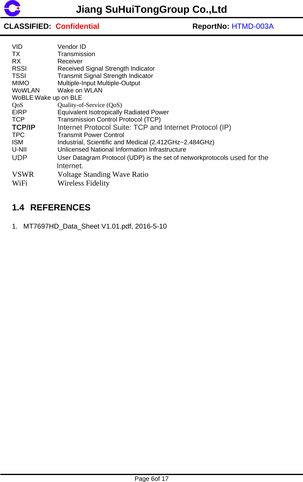 Jiang SuHuiTongGroup Co.,Ltd CLASSIFIED:  Confidential ReportNo: HTMD-003A    Page 6of 17    VID   Vendor ID TX   Transmission RX   Receiver RSSI    Received Signal Strength Indicator TSSI    Transmit Signal Strength Indicator MIMO   Multiple-Input Multiple-Output WoWLAN Wake on WLAN WoBLE Wake up on BLE QoS   Quality-of-Service (QoS) EIRP    Equivalent Isotropically Radiated Power TCP    Transmission Control Protocol (TCP) TCP/IP  Internet Protocol Suite: TCP and Internet Protocol (IP) TPC    Transmit Power Control ISM   Industrial, Scientific and Medical (2.412GHz~2.484GHz) U-NII    Unlicensed National Information Infrastructure  UDP  User Datagram Protocol (UDP) is the set of networkprotocols used for the Internet. VSWR   Voltage Standing Wave Ratio  WiFi   Wireless Fidelity   1.4 REFERENCES  1.  MT7697HD_Data_Sheet V1.01.pdf, 2016-5-10   