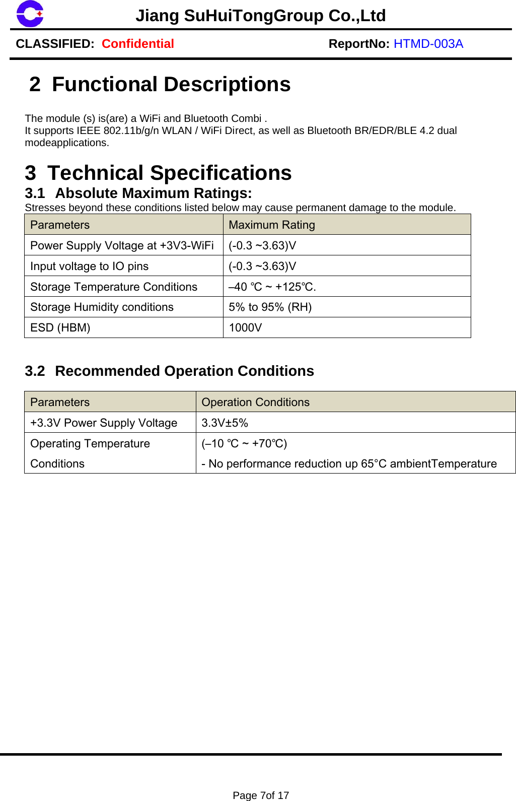 Jiang SuHuiTongGroup Co.,LtdCLASSIFIED:  Confidential ReportNo: HTMD-003A Page 7of 17 2 Functional Descriptions  The module (s) is(are) a WiFi and Bluetooth Combi . It supports IEEE 802.11b/g/n WLAN / WiFi Direct, as well as Bluetooth BR/EDR/BLE 4.2 dual modeapplications. 3 Technical Specifications 3.1  Absolute Maximum Ratings: Stresses beyond these conditions listed below may cause permanent damage to the module. Parameters  Maximum Rating Power Supply Voltage at +3V3-WiFi (-0.3 ~3.63)V Input voltage to IO pins  (-0.3 ~3.63)V Storage Temperature Conditions  &ndash;40 ℃ ~ +125℃.Storage Humidity conditions  5% to 95% (RH) ESD (HBM)  1000V 3.2  Recommended Operation Conditions Parameters  Operation Conditions +3.3V Power Supply Voltage  3.3V&plusmn;5% Operating Temperature Conditions (&ndash;10 ℃ ~ +70℃) - No performance reduction up 65&deg;C ambientTemperature 