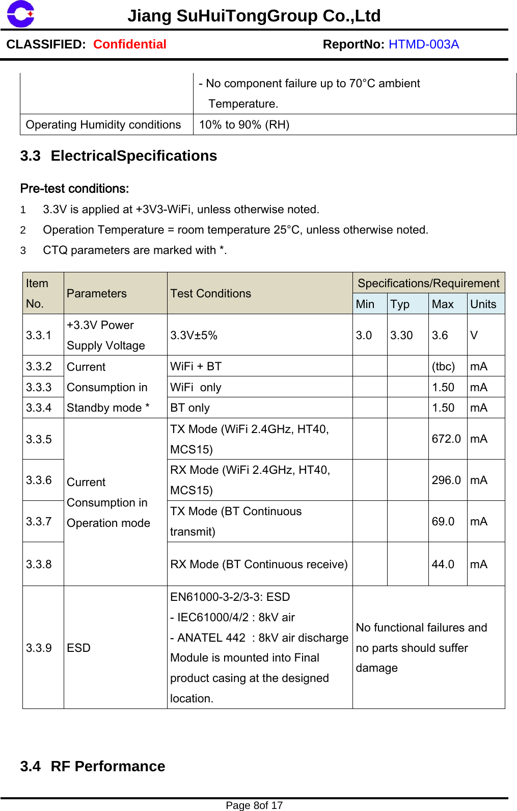 Jiang SuHuiTongGroup Co.,Ltd CLASSIFIED:  Confidential ReportNo: HTMD-003A   Page 8of 17    - No component failure up to 70&deg;C ambient    Temperature. Operating Humidity conditions  10% to 90% (RH)  3.3 ElectricalSpecifications  Pre-test conditions: 1  3.3V is applied at +3V3-WiFi, unless otherwise noted. 2  Operation Temperature = room temperature 25&deg;C, unless otherwise noted. 3  CTQ parameters are marked with *.  Item No.  Parameters Test Conditions  Specifications/RequirementMin  Typ  Max Units3.3.1  +3.3V Power Supply Voltage  3.3V&plusmn;5%  3.0  3.30   3.6  V 3.3.2  Current Consumption in Standby mode * WiFi + BT          (tbc)  mA 3.3.3  WiFi  only          1.50  mA 3.3.4  BT only          1.50  mA 3.3.5 Current Consumption in Operation mode TX Mode (WiFi 2.4GHz, HT40, MCS15)           672.0  mA 3.3.6  RX Mode (WiFi 2.4GHz, HT40, MCS15)         296.0  mA 3.3.7  TX Mode (BT Continuous transmit)           69.0  mA 3.3.8  RX Mode (BT Continuous receive)          44.0  mA 3.3.9  ESD EN61000-3-2/3-3: ESD - IEC61000/4/2 : 8kV air - ANATEL 442  : 8kV air discharge Module is mounted into Final product casing at the designed location. No functional failures and no parts should suffer damage     3.4 RF Performance  