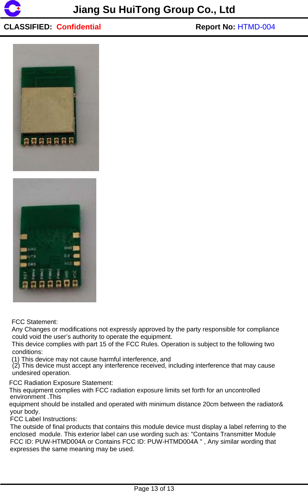 Page 13 of 13 Jiang Su HuiTong Group Co., LtdCLASSIFIED:  Confidential Report No: HTMD-004  FCC Statement:   Any Changes or modifications not expressly approved by the party responsible for compliance could void the user&rsquo;s authority to operate the equipment.   This device complies with part 15 of the FCC Rules. Operation is subject to the following two  conditions:   (1) This device may not cause harmful interference, and  (2) This device must accept any interference received, including interference that may cause undesired operation.   FCC Radiation Exposure Statement:   This equipment complies with FCC radiation exposure limits set forth for an uncontrolled environment .This   equipment should be installed and operated with minimum distance 20cm between the radiator&amp; your body.  FCC Label Instructions:  The outside of final products that contains this module device must display a label referring to the enclosed  module. Thi s exterior label can use wording such as: "Contains Transmitter Module FCC ID: PUW-HTMD00 4A or Contains FCC ID: PUW-HTMD004A " , Any similar wording that expresses the same meaning may  be used. 