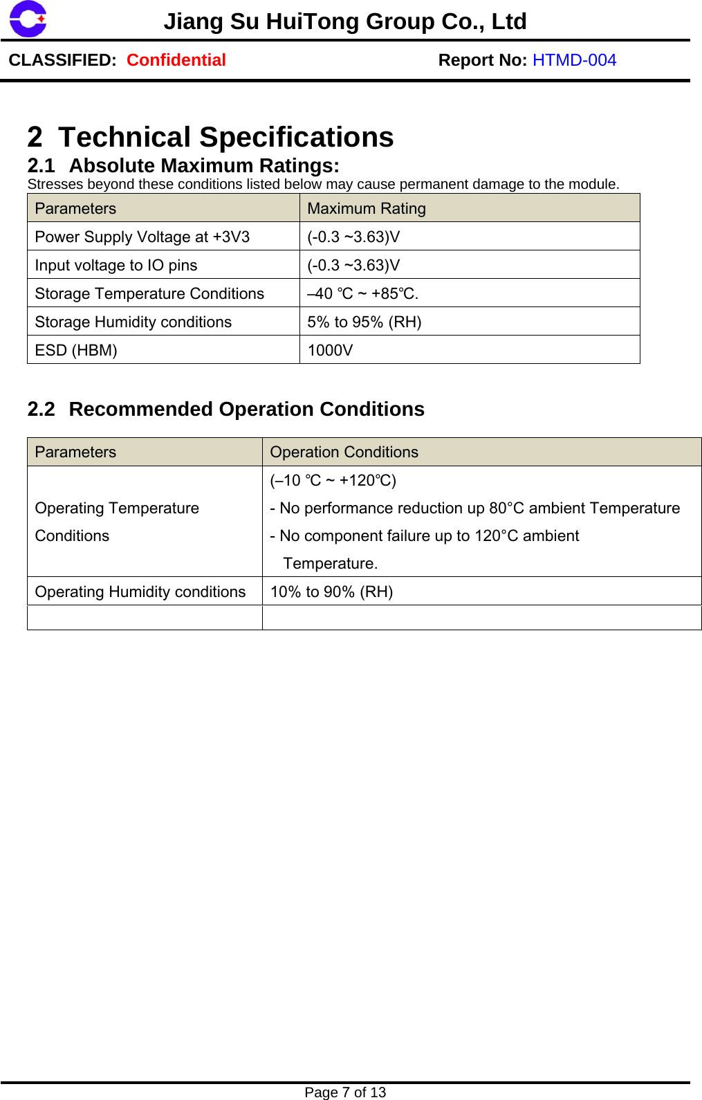Jiang Su HuiTong Group Co., LtdCLASSIFIED:  Confidential Report No: HTMD-004 Page 7 of 132 Technical Specifications  2.1 Absolute Maximum Ratings:  Stresses beyond these conditions listed below may cause permanent damage to the module. Parameters  Maximum Rating Power Supply Voltage at +3V3  (-0.3 ~3.63)V Input voltage to IO pins  (-0.3 ~3.63)V Storage Temperature Conditions  &ndash;40 ℃ ~ +85℃.Storage Humidity conditions  5% to 95% (RH) ESD (HBM)  1000V 2.2 Recommended Operation Conditions Parameters  Operation Conditions Operating Temperature Conditions (&ndash;10 ℃ ~ +120℃) - No performance reduction up 80&deg;C ambient Temperature - No component failure up to 120&deg;C ambient    Temperature. Operating Humidity conditions  10% to 90% (RH) 
