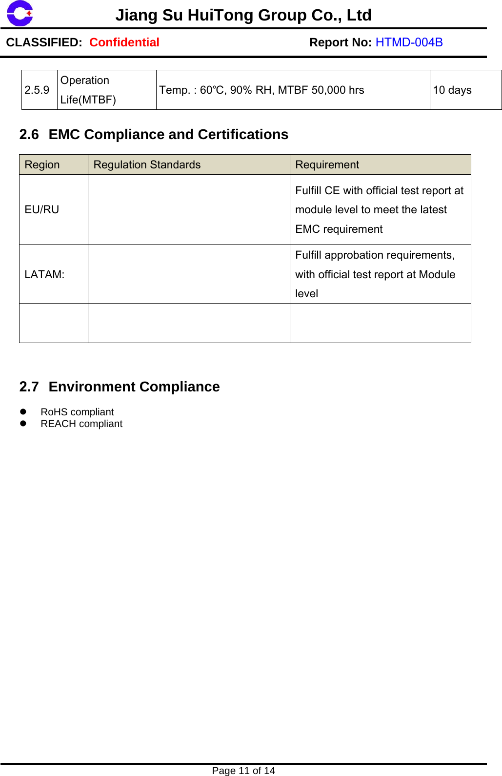 Page 11 of 14 Jiang Su HuiTong Group Co., LtdCLASSIFIED:  Confidential Report No: HTMD-004B 2.5.9  Operation Life(MTBF)  Temp. : 60℃, 90% RH, MTBF 50,000 hrs  10 days 2.6 EMC Compliance and Certifications Region  Regulation Standards  Requirement EU/RU Fulfill CE with official test report at module level to meet the latest EMC requirement LATAM: Fulfill approbation requirements, with official test report at Module level 2.7 Environment Compliance RoHS compliantREACH compliant