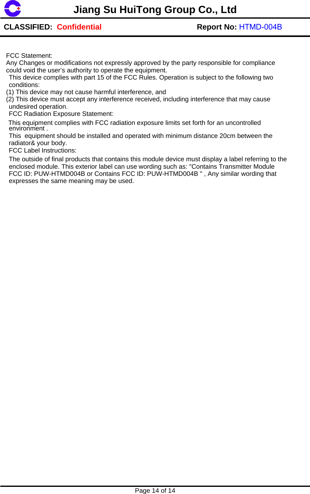Page 14 of 14 Jiang Su HuiTong Group Co., LtdCLASSIFIED:  Confidential Report No: HTMD-004B FCC Statement:   Any Changes or modifications not expressly approved by the party responsible for compliance  could void the user&rsquo;s authority to operate the equipment.  This device complies with part 15 of the FCC Rules. Operation is subject to the following two conditions:   (1) This device may not cause harmful interference, and   (2) This device must accept any interference received, including interference that may cause undesired operation.  FCC Radiation Exposure Statement:   This equipment complies with FCC radiation exposure limits set forth for an uncontrolled environment .This  equipment should be installed and operated with minimum distance 20cm between the radiator&amp; your body.  FCC Label Instructions:  The outside o f final products that contains this module device must display a label referring to the enclosed module. Thi s exterior label can use wording such as: "Contains Transmitter Module FCC ID: PUW-HTMD00 4B or Contains FCC ID: PUW-HTMD004B " , Any similar wording that expresses the same meaning may  be used. 