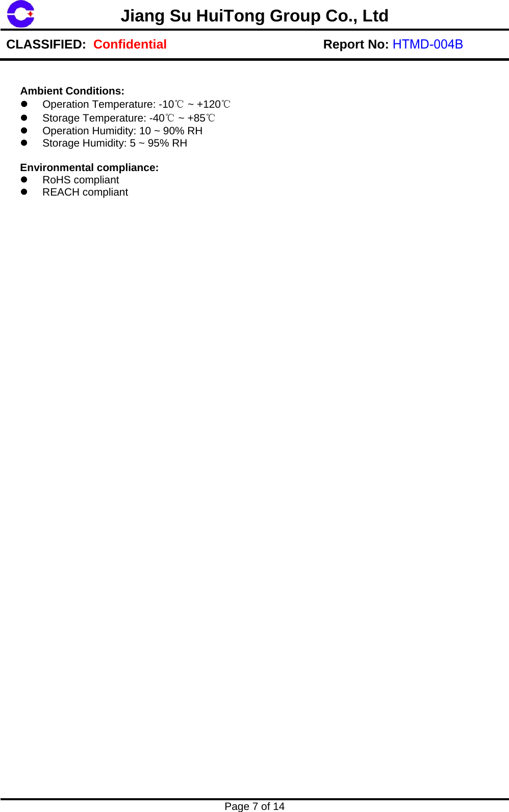 Page 7 of 14 Jiang Su HuiTong Group Co., LtdCLASSIFIED:  Confidential Report No: HTMD-004B Ambient Conditions: Operation Temperature: -10℃ ~ +120℃Storage Temperature: -40℃ ~ +85℃Operation Humidity: 10 ~ 90% RHStorage Humidity: 5 ~ 95% RHEnvironmental compliance: RoHS compliantREACH compliant