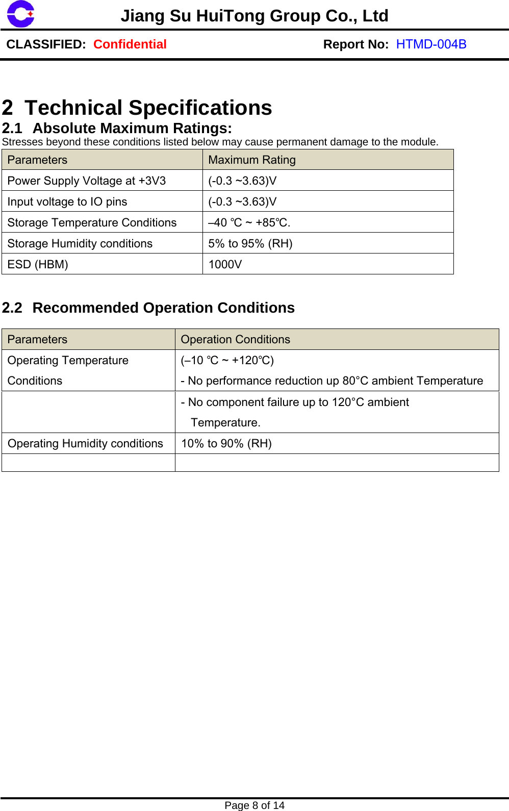 Page 8 of 14 Jiang Su HuiTong Group Co., LtdCLASSIFIED:  Confidential Report No:  HTMD-004B2  Technical Specifications  2.1 Absolute Maximum Ratings:  Stresses beyond these conditions listed below may cause permanent damage to the module. Parameters  Maximum Rating Power Supply Voltage at +3V3  (-0.3 ~3.63)V Input voltage to IO pins  (-0.3 ~3.63)V Storage Temperature Conditions  &ndash;40 ℃ ~ +85℃.Storage Humidity conditions  5% to 95% (RH) ESD (HBM)  1000V 2.2 Recommended Operation Conditions Parameters Operation Conditions Operating Temperature Conditions (&ndash;10 ℃ ~ +120℃) - No performance reduction up 80&deg;C ambient Temperature - No component failure up to 120&deg;C ambient    Temperature. Operating Humidity conditions  10% to 90% (RH) 