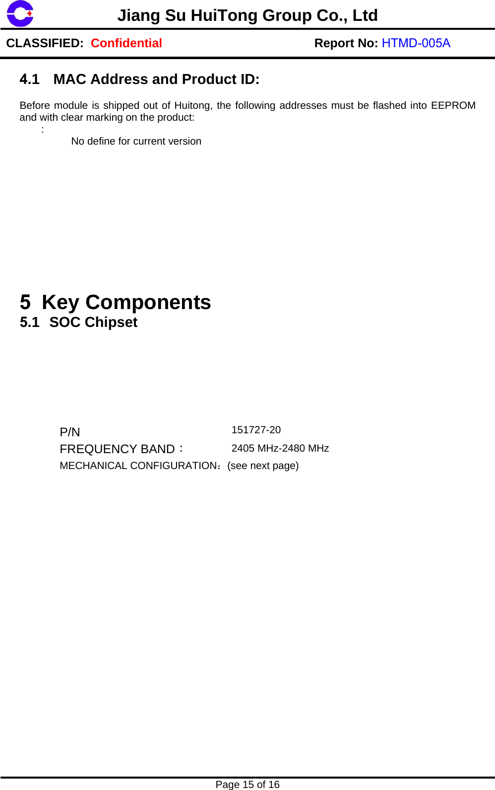 2405 MHz-2480 MHzJiang Su HuiTong Group Co., LtdCLASSIFIED:  Confidential Report No: HTMD-005A Page 15 of 16 4.1  MAC Address and Product ID: Before module is shipped out of Huitong, the following addresses must be flashed into EEPROM and with clear marking on the product:  :   No define for current version 5 Key Components  5.1 SOC Chipset  P/N  151727-20 FREQUENCY BAND： MECHANICAL CONFIGURATION：(see next page) 