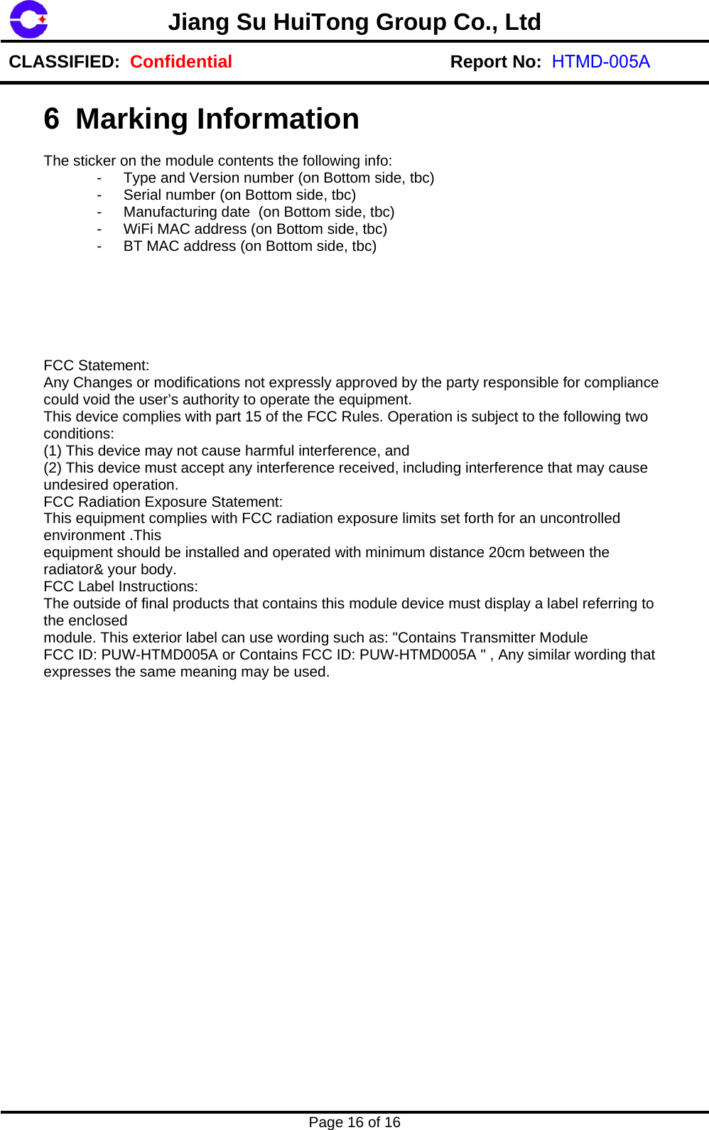 Jiang Su HuiTong Group Co., LtdCLASSIFIED:  Confidential Report No:  HTMD-005APage 16 of 16 6 Marking Information The sticker on the module contents the following info: -  Type and Version number (on Bottom side, tbc) -  Serial number (on Bottom side, tbc) -  Manufacturing date  (on Bottom side, tbc) -  WiFi MAC address (on Bottom side, tbc) -  BT MAC address (on Bottom side, tbc) FCC Statement:  Any Changes or modifications not expressly approved by the party responsible for compliance could void the user&rsquo;s authority to operate the equipment.  This device complies with part 15 of the FCC Rules. Operation is subject to the following two conditions:  (1) This device may not cause harmful interference, and  (2) This device must accept any interference received, including interference that may cause undesired operation.  FCC Radiation Exposure Statement:  This equipment complies with FCC radiation exposure limits set forth for an uncontrolled environment .This  equipment should be installed and operated with minimum distance 20cm between the radiator&amp; your body.  FCC Label Instructions:  The outside of final products that contains this module device must display a label referring to the enclosed  module. This exterior label can use wording such as: "Contains Transmitter Module FCC ID: PUW-HTMD005A or Contains FCC ID: PUW-HTMD005A " , Any similar wording that expresses the same meaning may be used. 