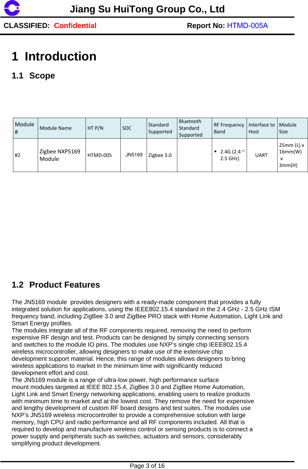Jiang Su HuiTong Group Co., LtdCLASSIFIED:  Confidential Report No: HTMD-005A Page 3 of 16 1 Introduction 1.1 Scope Module#ModuleName HTP/NSOCStandardSupportedBluetoothStandardSupportedRFFrequencyBandInterfacetoHostModuleSize#2ZigbeeNXP5169ModuleHTMD‐005Zigbee3.0 2.4G(2.4~2.5GHz) UART25mm(L)x16mm(W)x3mm(H)1.2 Product Features The JN5169 module  provides designers with a ready-made component that provides a fully integrated solution for applications, using the IEEE802.15.4 standard in the 2.4 GHz - 2.5 GHz ISM frequency band, including ZigBee 3.0 and ZigBee PRO stack with Home Automation, Light Link and Smart Energy profiles. The modules integrate all of the RF components required, removing the need to perform expensive RF design and test. Products can be designed by simply connecting sensors and switches to the module IO pins. The modules use NXP&rsquo;s single chip IEEE802.15.4 wireless microcontroller, allowing designers to make use of the extensive chip development support material. Hence, this range of modules allows designers to bring wireless applications to market in the minimum time with significantly reduced development effort and cost. The JN5169 module is a range of ultra-low power, high performance surface mount modules targeted at IEEE 802.15.4, ZigBee 3.0 and ZigBee Home Automation, Light Link and Smart Energy networking applications, enabling users to realize products with minimum time to market and at the lowest cost. They remove the need for expensive and lengthy development of custom RF board designs and test suites. The modules use NXP&rsquo;s JN5169 wireless microcontroller to provide a comprehensive solution with large memory, high CPU and radio performance and all RF components included. All that is required to develop and manufacture wireless control or sensing products is to connect a power supply and peripherals such as switches, actuators and sensors, considerably simplifying product development. JN5169