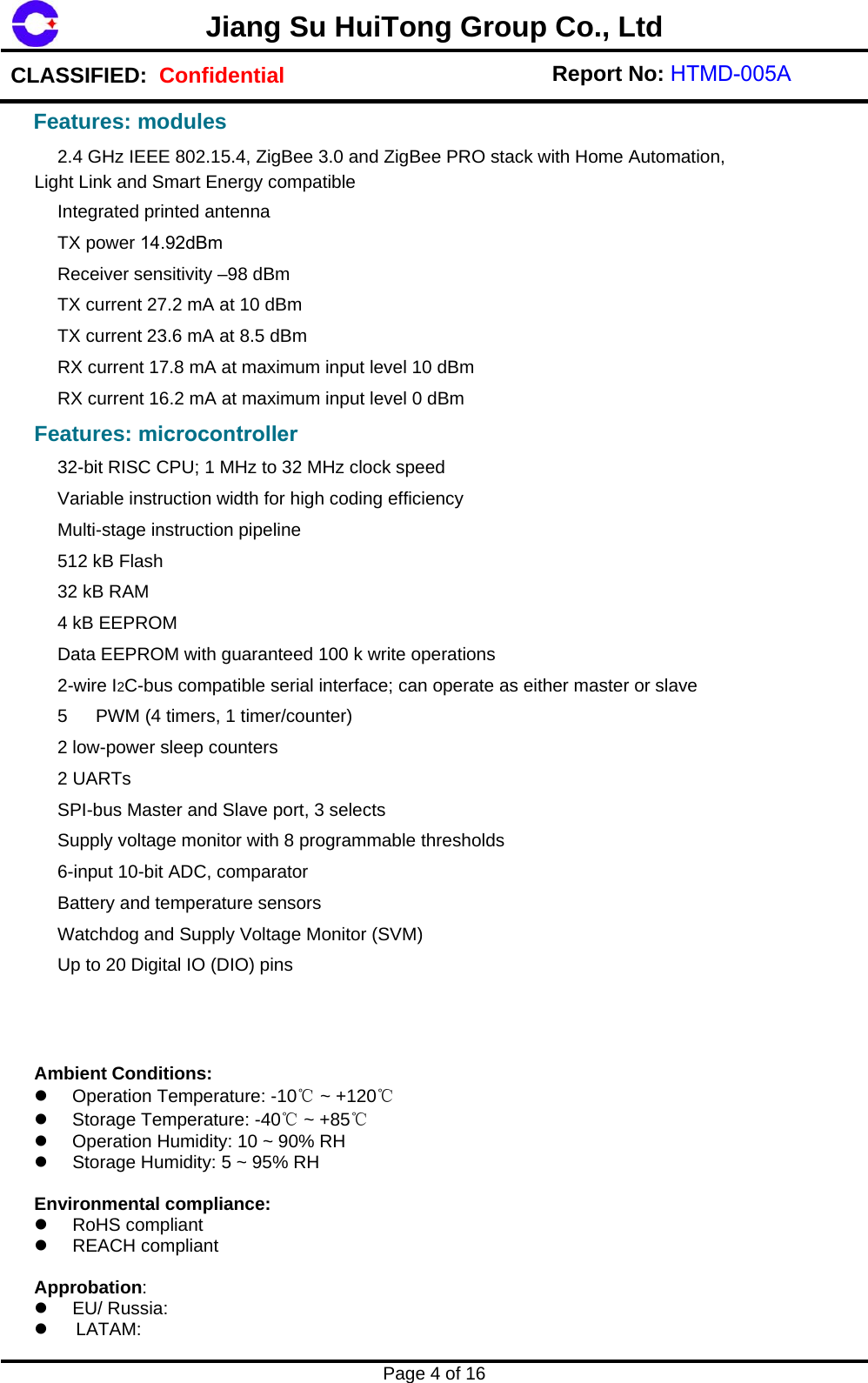 Jiang Su HuiTong Group Co., LtdCLASSIFIED:  Confidential Report No: HTMD-005A Page 4 of 16 　 2.4 GHz IEEE 802.15.4, ZigBee 3.0 and ZigBee PRO stack with Home Automation, Light Link and Smart Energy compatible 　 Integrated printed antenna 　 TX power 14.92dBm　 Receiver sensitivity &ndash;98 dBm 　 TX current 27.2 mA at 10 dBm 　 TX current 23.6 mA at 8.5 dBm 　 RX current 17.8 mA at maximum input level 10 dBm 　 RX current 16.2 mA at maximum input level 0 dBm Features: microcontroller　 32-bit RISC CPU; 1 MHz to 32 MHz clock speed 　 Variable instruction width for high coding efficiency 　 Multi-stage instruction pipeline 　 512 kB Flash 　 32 kB RAM 　 4 kB EEPROM 　 Data EEPROM with guaranteed 100 k write operations 　 2-wire I2C-bus compatible serial interface; can operate as either master or slave 　 5 　 PWM (4 timers, 1 timer/counter) 　 2 low-power sleep counters 　 2 UARTs 　 SPI-bus Master and Slave port, 3 selects 　 Supply voltage monitor with 8 programmable thresholds 　 6-input 10-bit ADC, comparator 　 Battery and temperature sensors 　 Watchdog and Supply Voltage Monitor (SVM) 　 Up to 20 Digital IO (DIO) pins Ambient Conditions: Operation Temperature: -10℃ ~ +120℃Storage Temperature: -40℃ ~ +85℃Operation Humidity: 10 ~ 90% RHStorage Humidity: 5 ~ 95% RHEnvironmental compliance: RoHS compliantREACH compliantApprobation:  EU/ Russia:LATAM:Features: modules