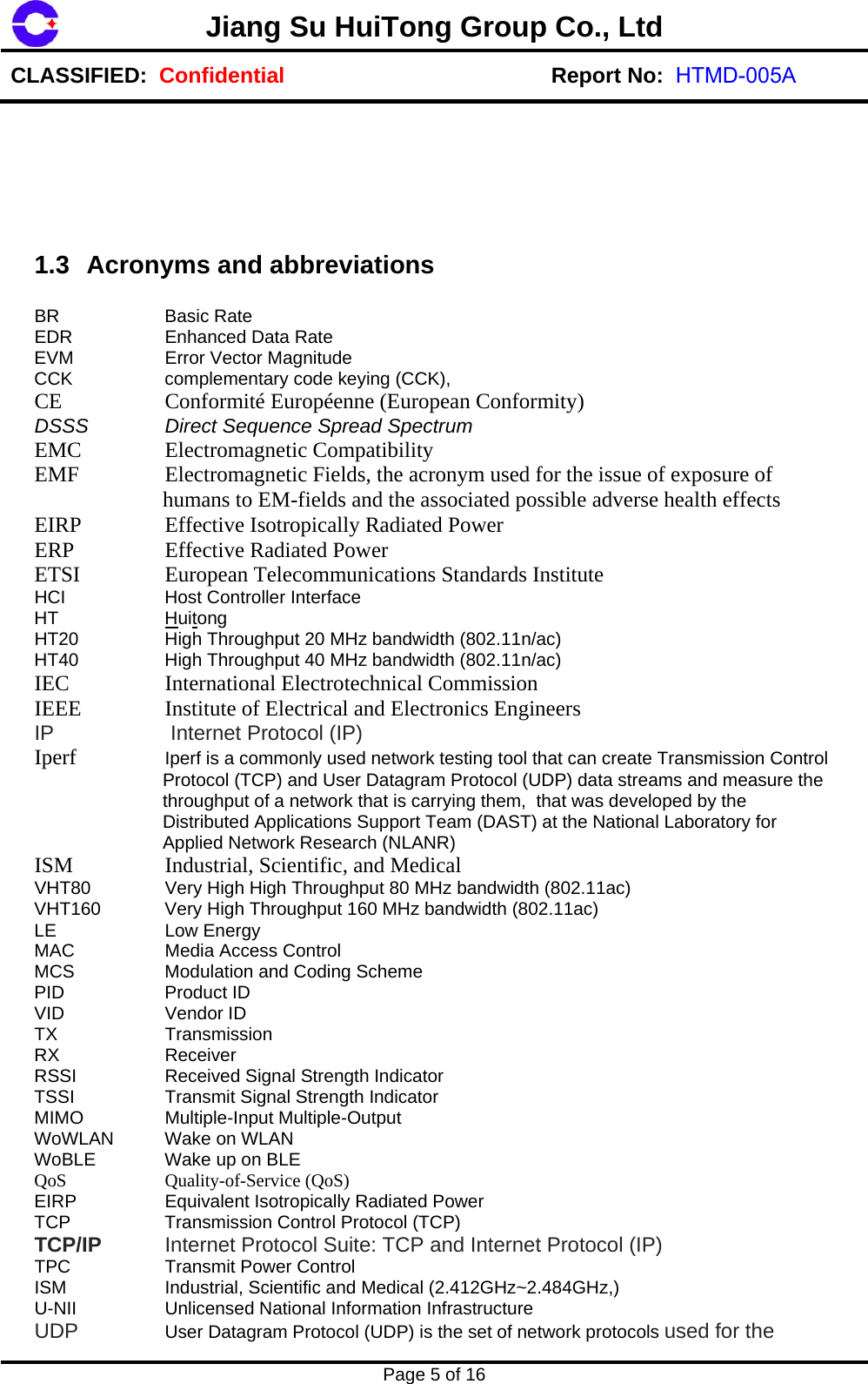 U-NII  Unlicensed National Information Infrastructure  l (2.412GHz~2.484GHz,) Jiang Su HuiTong Group Co., LtdCLASSIFIED:  Confidential Report No:  HTMD-005APage 5 of 16 1.3  Acronyms and abbreviations BR Basic Rate EDR   Enhanced Data Rate EVM  Error Vector Magnitude CCK  complementary code keying (CCK), CE   Conformit&eacute; Europ&eacute;enne (European Conformity)  DSSS  Direct Sequence Spread Spectrum EMC   Electromagnetic Compatibility  EMF    Electromagnetic Fields, the acronym used for the issue of exposure of humans to EM-fields and the associated possible adverse health effects EIRP   Effective Isotropically Radiated Power  ERP   Effective Radiated Power  ETSI   European Telecommunications Standards Institute  HCI  Host Controller Interface HT Huitong HT20  High Throughput 20 MHz bandwidth (802.11n/ac) HT40  High Throughput 40 MHz bandwidth (802.11n/ac) IEC   International Electrotechnical Commission  IEEE   Institute of Electrical and Electronics Engineers  IP   Internet Protocol (IP) Iperf  Iperf is a commonly used network testing tool that can create Transmission Control Protocol (TCP) and User Datagram Protocol (UDP) data streams and measure the throughput of a network that is carrying them,  that was developed by the Distributed Applications Support Team (DAST) at the National Laboratory for Applied Network Research (NLANR) ISM   Industrial, Scientific, and Medical  VHT80  Very High High Throughput 80 MHz bandwidth (802.11ac) VHT160  Very High Throughput 160 MHz bandwidth (802.11ac) LE Low Energy MAC  Media Access Control MCS  Modulation and Coding Scheme PID   Product ID VID   Vendor ID TX Transmission RX Receiver RSSI  Received Signal Strength Indicator TSSI  Transmit Signal Strength Indicator MIMO   Multiple-Input Multiple-Output WoWLAN   Wake on WLAN WoBLE  Wake up on BLE QoS   Quality-of-Service (QoS) EIRP  Equivalent Isotropically Radiated Power TCP  Transmission Control Protocol (TCP) TCP/IP  Internet Protocol Suite: TCP and Internet Protocol (IP) TPC  Transmit Power Control ISM  Industrial, Scientific and MedicaUDP  User Datagram Protocol (UDP) is the set of network protocols used for the 