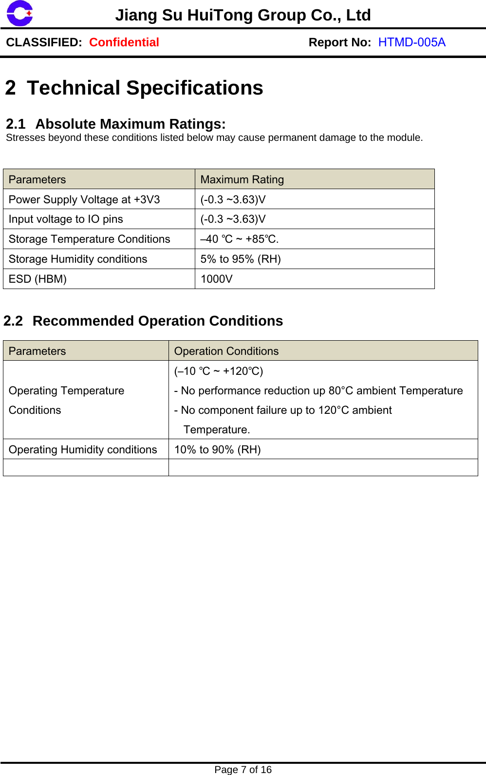 Jiang Su HuiTong Group Co., LtdCLASSIFIED:  Confidential Report No:  HTMD-005APage 7 of 16 2 Technical Specifications  2.1 Absolute Maximum Ratings:  Stresses beyond these conditions listed below may cause permanent damage to the module. Parameters  Maximum Rating Power Supply Voltage at +3V3  (-0.3 ~3.63)V Input voltage to IO pins  (-0.3 ~3.63)V Storage Temperature Conditions  &ndash;40 ℃ ~ +85℃.Storage Humidity conditions  5% to 95% (RH) ESD (HBM)  1000V 2.2 Recommended Operation Conditions Parameters  Operation Conditions Operating Temperature Conditions (&ndash;10 ℃ ~ +120℃) - No performance reduction up 80&deg;C ambient Temperature - No component failure up to 120&deg;C ambient    Temperature. Operating Humidity conditions  10% to 90% (RH) 