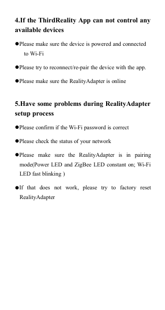 4.If the ThirdReality App can not control anyavailable devicesPlease make sure the device is powered and connectedto Wi-FiPlease try to reconnect/re-pair the device with the app.Please make sure the RealityAdapter is online5.Have some problems during RealityAdaptersetup processPlease confirm if the Wi-Fi password is correctPlease check the status of your networkPlease make sure the RealityAdapter is in pairingmode(Power LED and ZigBee LED constant on; Wi-FiLED fast blinking )If that does not work, please try to factory resetRealityAdapter