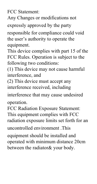 FCC Statement: Any Changes or modifications not expressly approved by the partyresponsible for compliance could void the user&rsquo;s authority to operate the equipment. This device complies with part 15 of the FCC Rules. Operation is subject to the following two conditions: (1) This device may not cause harmful interference, and (2) This device must accept any interference received, including interference that may cause undesiredoperation. FCC Radiation Exposure Statement: This equipment complies with FCC radiation exposure limits set forth for an uncontrolled environment .This equipment should be installed and operated with minimum distance 20cm between the radiator&amp; your body. 