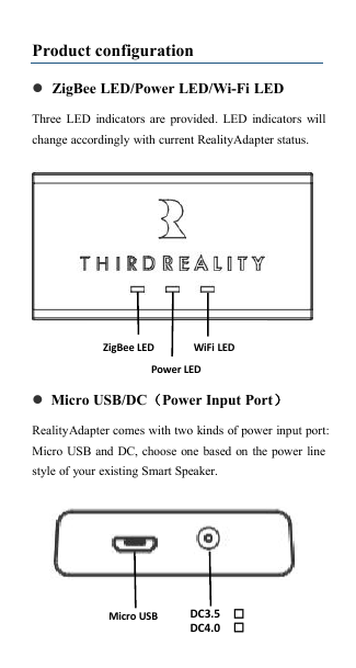 Product configurationZigBee LED/Power LED/Wi-Fi LEDThree LED indicators are provided. LED indicators willchange accordingly with current RealityAdapter status.Micro USB/DC（Power Input Port）RealityAdapter comes with two kinds of power input port:Micro USB and DC, choose one based on the power linestyle of your existing Smart Speaker.Power LEDWiFi LEDZigBee LEDMicro USBDC3.5DC4.0