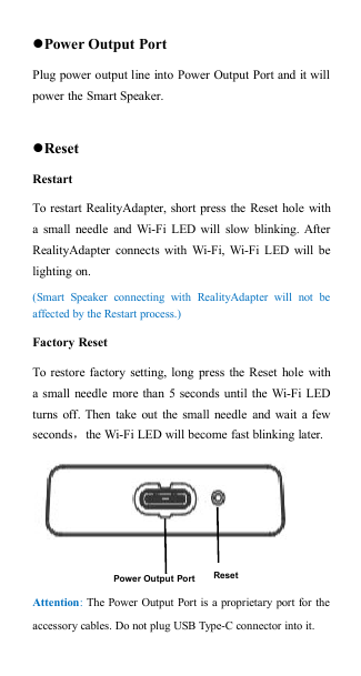 Power Output PortPlug power output line into Power Output Port and it willpower the Smart Speaker.ResetRestartTo restart RealityAdapter, short press the Reset hole witha small needle and Wi-Fi LED will slow blinking. AfterRealityAdapter connects with Wi-Fi, Wi-Fi LED will belighting on.(Smart Speaker connecting with RealityAdapter will not beaffected by the Restart process.)Factory ResetTo restore factory setting, long press the Reset hole witha small needle more than 5 seconds until the Wi-Fi LEDturns off. Then take out the small needle and wait a fewseconds，the Wi-Fi LED will become fast blinking later.Attention:The Power Output Port is a proprietary port for theaccessory cables. Do not plug USB Type-C connector into it.Power Output PortReset