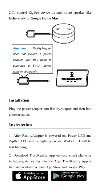 2.To control ZigBee device through smart speaker likeEcho Show or Google Home MaxInstallationPlug the power adapter into RealityAdapter and then intoa power outlet.Instruction1. After RealityAdapter is powered on, Power LED andZigBee LED will be lighting on and Wi-Fi LED will befast blinking.2. Download ThirdReality App on your smart phone ortablet, register or log into the App. ThirdReality App isfree and available on both App Store and Google Play.Attention: RealityAdapterdoes not include a poweradapter, you may need topurchase a 5V/1A poweradapter separately.