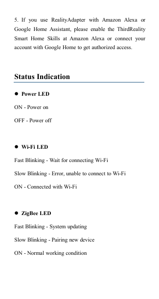 5. If you use RealityAdapter with Amazon Alexa orGoogle Home Assistant, please enable the ThirdRealitySmart Home Skills at Amazon Alexa or connect youraccount with Google Home to get authorized access.Status IndicationPower LEDON - Power onOFF - Power offWi-Fi LEDFast Blinking - Wait for connecting Wi-FiSlow Blinking - Error, unable to connect to Wi-FiON - Connected with Wi-FiZigBee LEDFast Blinking - System updatingSlow Blinking - Pairing new deviceON - Normal working condition