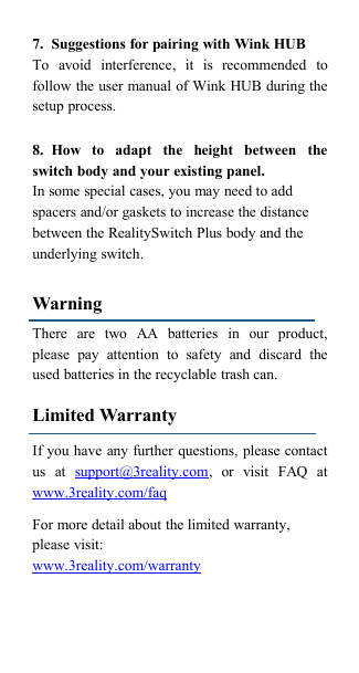 7. Suggestions for pairing with Wink HUBTo avoid interference, it is recommended tofollow the user manual of Wink HUB during thesetup process.8. How to adapt the height between theswitch body and your existing panel.In some special cases, you may need to addspacers and/or gaskets to increase the distancebetween the RealitySwitch Plus body and theunderlying switch.WarningThere are two AA batteries in our product,please pay attention to safety and discard theused batteries in the recyclable trash can.Limited WarrantyIf you have any further questions, please contactus at support@3reality.com, or visit FAQ atwww.3reality.com/faqFor more detail about the limited warranty,please visit:www.3reality.com/warranty