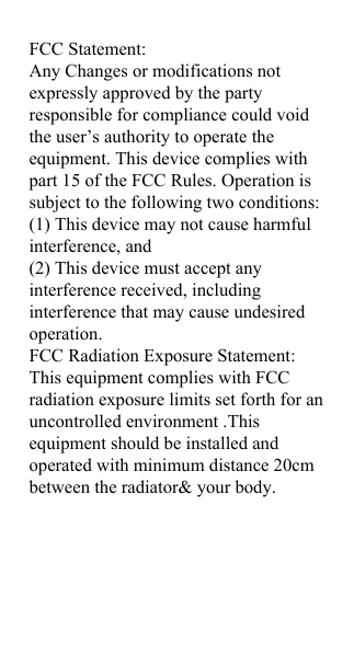 FCC Statement: Any Changes or modifications not expressly approved by the party responsible for compliance could void the user&rsquo;s authority to operate the equipment. This device complies with part 15 of the FCC Rules. Operation is subject to the following two conditions: (1) This device may not cause harmful interference, and (2) This device must accept any interference received, including interference that may cause undesired operation. FCC Radiation Exposure Statement: This equipment complies with FCC radiation exposure limits set forth for an uncontrolled environment .This equipment should be installed and operated with minimum distance 20cm between the radiator&amp; your body. 