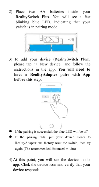 2) Place two AA batteries inside yourRealitySwitch Plus. You will see a fastblinking blue LED, indicating that yourswitch is in pairing mode.3) To add your device (RealitySwitch Plus),please tap &ldquo;+ New device&rdquo; and follow theinstructions in the app. You will need tohave a RealityAdapter pairs with Appbefore this step.If the pairing is successful, the blue LED will be off.If the pairing fails, put your device closer toRealityAdapter and factory reset the switch, then tryagain.(The recommended distance:1m~3m)4) At this point, you will see the device in theapp. Click the device icon and verify that yourdevice responds.