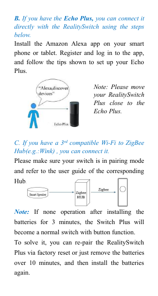 B. If you have the Echo Plus, you can connect itdirectly with the RealitySwitch using the stepsbelow.Install the Amazon Alexa app on your smartphone or tablet. Register and log in to the app,and follow the tips shown to set up your EchoPlus.C. If you have a 3rd compatible Wi-Fi to ZigBeeHub(e.g.:Wink) , you can connect it.Please make sure your switch is in pairing modeand refer to the user guide of the correspondingHub.Note: If none operation after installing thebatteries for 3 minutes, the Switch Plus willbecome a normal switch with button function.To solve it, you can re-pair the RealitySwitchPlus via factory reset or just remove the batteriesover 10 minutes, and then install the batteriesagain.Note: Please moveyour RealitySwitchPlus close to theEcho Plus.