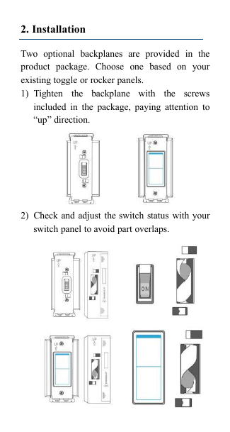 2. InstallationTwo optional backplanes are provided in theproduct package. Choose one based on yourexisting toggle or rocker panels.1) Tighten the backplane with the screwsincluded in the package, paying attention to&ldquo;up&rdquo; direction.2) Check and adjust the switch status with yourswitch panel to avoid part overlaps.