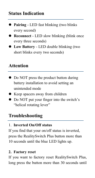 Status IndicationPairing - LED fast blinking (two blinksevery second)Reconnect - LED slow blinking (blink onceevery three seconds)Low Battery - LED double blinking (twoshort blinks every two seconds)AttentionDo NOT press the product button duringbattery installation to avoid setting anunintended modeKeep spacers away from childrenDo NOT put your finger into the switch&rsquo;s&ldquo;helical rotating lever&rdquo;Troubleshooting1. Inverted On/Off statusIf you find that your on/off status is inverted,press the RealitySwitch Plus button more than10 seconds until the blue LED lights up.2. Factory resetIf you want to factory reset RealitySwitch Plus,long press the button more than 30 seconds until