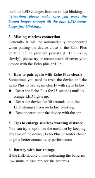 the blue LED changes from on to fast blinking.(Attention: please make sure you press thebutton longer enough till the blue LED statuskeeps fast blinking.)3. Missing wireless connectionGenerally it will be automatically reconnectedwhen putting the device close to the Echo Plusor Hub. If the problem persists (LED blinkingslowly), please try to reconnect/re-discover yourdevice with the Echo plus or Hub.4. How to pair again with Echo Plus clearlySometimes you need to reset the device and theEcho Plus to pair again clearly with steps below:Reset the Echo Plus for 15 seconds until itsorange LED lights up.Reset the device for 30 seconds until theLED changes from on to fast blinking.Reconnect/re-pair the device with the app.5. Tips to enlarge wireless working distanceYou can try to optimize the mesh net by keepingany two of the device, Echo Plus or router closerto get a better connectivity performance.6. Battery with low voltageIf the LED double blinks indicating the batterieslow status, please replace the batteries.