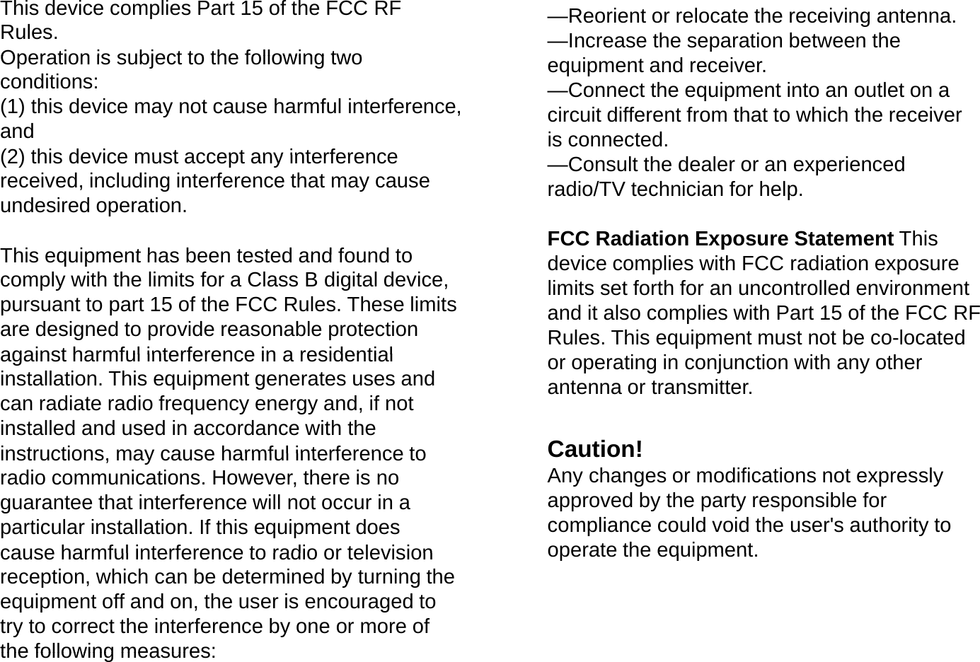 This device complies Part 15 of the FCC RF Rules. Operation is subject to the following two&mdash;Reorient or relocate the receiving antenna. &mdash;Increase the separation between the Operation is subject to the following two conditions: (1) this device may not cause harmful interference, and (2) this device must accept any interferenceequipment and receiver. &mdash;Connect the equipment into an outlet on a circuit different from that to which the receiver is connected. (2) this device must accept any interference received, including interference that may cause undesired operation.This equipment has been tested and found to&mdash;Consult the dealer or an experienced radio/TV technician for help. FCC Radiation Exposure Statement This This equipment has been tested and found to comply with the limits for a Class B digital device, pursuant to part 15 of the FCC Rules. These limits are designed to provide reasonable protection against harmful interference in a residentialdevice complies with FCC radiation exposure limits set forth for an uncontrolled environment and it also complies with Part 15 of the FCC RF Rules. This equipment must not be co-located against harmful interference in a residential installation. This equipment generates uses and can radiate radio frequency energy and, if not installed and used in accordance with the instructions may cause harmful interference toor operating in conjunction with any other antenna or transmitter. Caution!instructions, may cause harmful interference to radio communications. However, there is no guarantee that interference will not occur in a particular installation. If this equipment does cause harmful interference to radio or televisionCaution!  Any changes or modifications not expressly approved by the party responsible for compliance could void the user's authority to operate the equipmentcause harmful interference to radio or television reception, which can be determined by turning the equipment off and on, the user is encouraged to try to correct the interference by one or more of the following measures:operate the equipment.the following measures: 