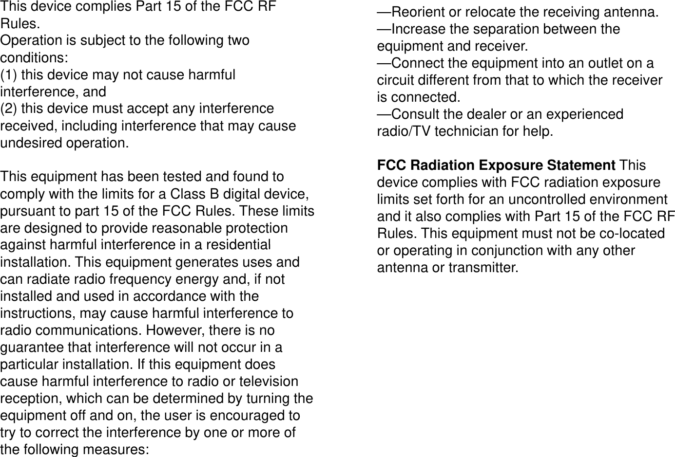 This device complies Part 15 of the FCC RF Rules. Operation is subject to the following two&mdash;Reorient or relocate the receiving antenna. &mdash;Increase the separation between the Operation is subject to the following two conditions: (1) this device may not cause harmful interference, and (2) this device must accept any interferenceequipment and receiver. &mdash;Connect the equipment into an outlet on a circuit different from that to which the receiver is connected. (2) this device must accept any interference received, including interference that may cause undesired operation.This equipment has been tested and found to&mdash;Consult the dealer or an experienced radio/TV technician for help. FCC Radiation Exposure Statement This This equipment has been tested and found to comply with the limits for a Class B digital device, pursuant to part 15 of the FCC Rules. These limits are designed to provide reasonable protection against harmful interference in a residentialdevice complies with FCC radiation exposure limits set forth for an uncontrolled environment and it also complies with Part 15 of the FCC RF Rules. This equipment must not be co-located against harmful interference in a residential installation. This equipment generates uses and can radiate radio frequency energy and, if not installed and used in accordance with the instructions may cause harmful interference toor operating in conjunction with any other antenna or transmitter. instructions, may cause harmful interference to radio communications. However, there is no guarantee that interference will not occur in a particular installation. If this equipment does cause harmful interference to radio or televisioncause harmful interference to radio or television reception, which can be determined by turning the equipment off and on, the user is encouraged to try to correct the interference by one or more of the following measures:the following measures: 