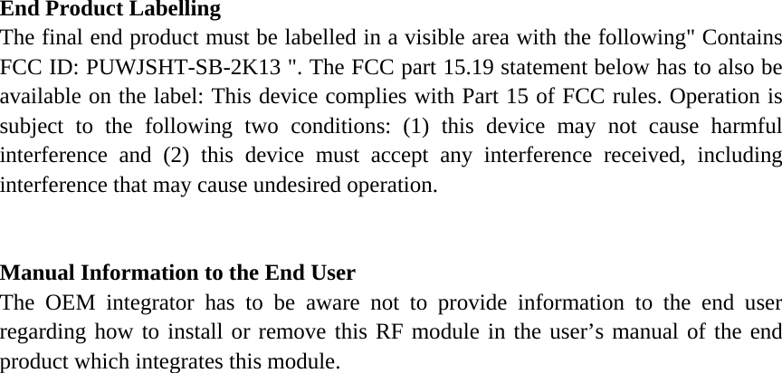 End Product Labelling     The final end product must be labelled in a visible area with the following" Contains FCC ID: PUWJSHT-SB-2K13 ". The FCC part 15.19 statement below has to also be available on the label: This device complies with Part 15 of FCC rules. Operation is subject to the following two conditions: (1) this device may not cause harmful interference and (2) this device must accept any interference received, including interference that may cause undesired operation.       Manual Information to the End User     The OEM integrator has to be aware not to provide information to the end user regarding how to install or remove this RF module in the user&rsquo;s manual of the end product which integrates this module.     