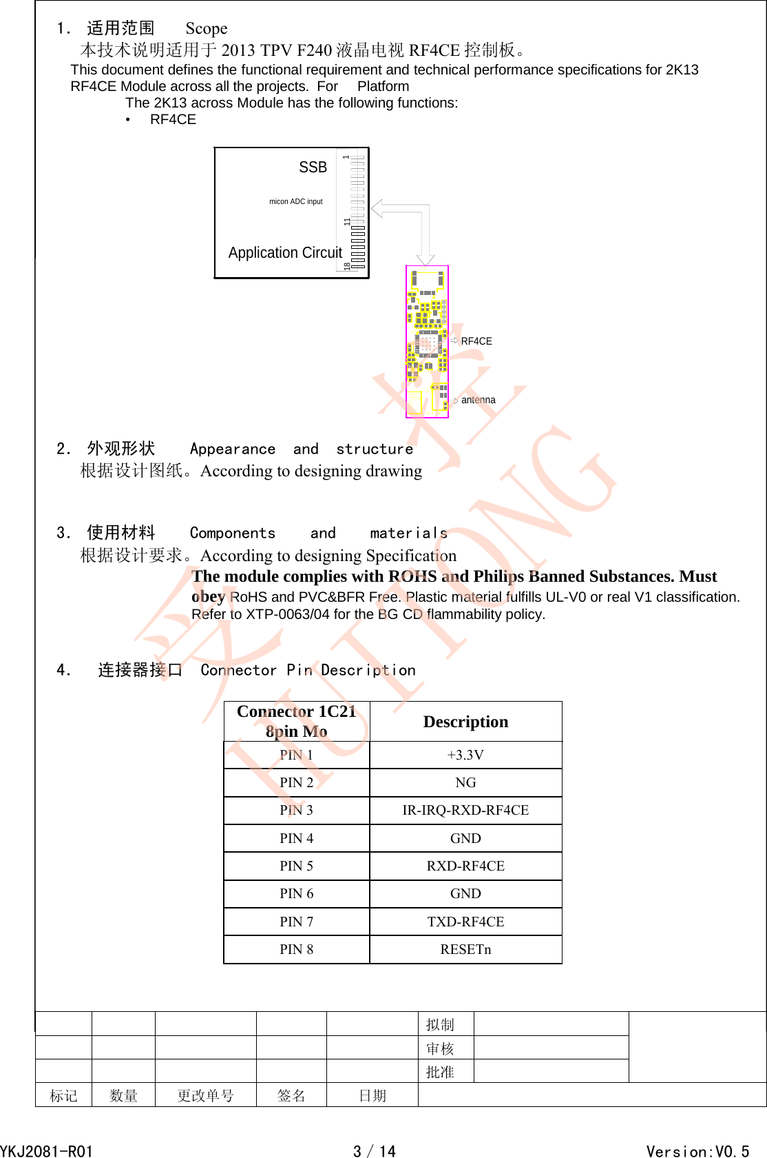  1． 适用范围    Scope 本技术说明适用于 2013 TPV F240 液晶电视 RF4CE 控制板。 This document defines the functional requirement and technical performance specifications for 2K13 RF4CE Module across all the projects.  For     Platform  The 2K13 across Module has the following functions:  &bull;     RF4CE     111SSBmicon ADC inputApplication CircuitRF4CEantenna18   2． 外观形状    Appearance  and  structure 根据设计图纸。According to designing drawing   3． 使用材料    Components    and    materials 根据设计要求。According to designing Specification                           The module complies with ROHS and Philips Banned Substances. Must obey RoHS and PVC&amp;BFR Free. Plastic material fulfills UL-V0 or real V1 classification. Refer to XTP-0063/04 for the BG CD flammability policy.                                                                                                                                                                                                                    4．    连接器接口  Connector Pin Description                              拟制          审核          批准   标记 数量 更改单号     签名 日期          Connector 1C218pin Mo Description PIN 1  +3.3V PIN 2  NG PIN 3  IR-IRQ-RXD-RF4CE PIN 4  GND PIN 5  RXD-RF4CE PIN 6  GND PIN 7  TXD-RF4CE PIN 8  RESETn YKJ2081-R013／14                                        Version:V0.5受   控HUITONG