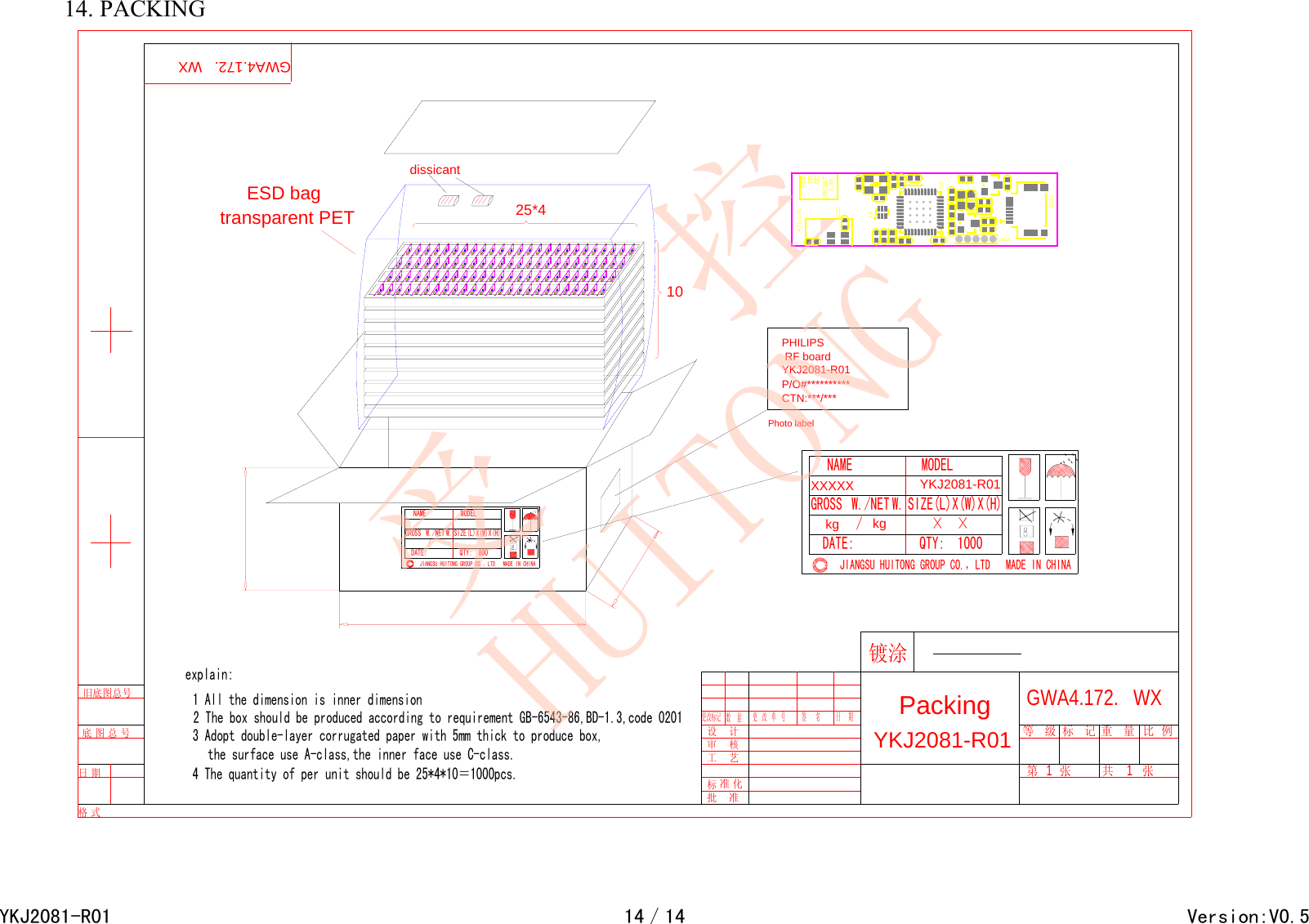 14. PACKING 1025*4Photo labelPHILIPS RF board YKJ2081-R01P/O#**********CTN:***/***YKJ2081-R01 更   改   单   号审    核标 准 化工    艺设    计批    准更改标记 数    量签      名 日     期Packing重   量GWA4.172.   WX共        张标   记第      张  1等   级        1比  例镀涂旧底图总号  日 期  底 图 总 号  格 式  GWA4.172.   WXthe surface use A-class,the inner face use C-class.2 The box should be produced according to requirement GB-6543-86,BD-1.3,code 02013 Adopt double-layer corrugated paper with 5mm thick to produce box,4 The quantity of per unit should be 25*4*10＝1000pcs.1 All the dimension is inner dimensionexplain:JIANGSU HUITONG GROUP CO.，LTD   MADE IN CHINAMODELW. SIZE(L)X(W)X(H)NAMEGROSS W./NET / DATE: QTY:  800、、、、、、、、、、、、QTY:  1000DATE: / W./NETGROSSNAMESIZE(L)X(W)X(H)W.MODELJIANGSU HUITONG GROUP CO.，LTD   MADE IN CHINAYKJ2081-R01   kg   &times;  &times;    kgXXXXXdissicantESD bagtransparent PETVSSDDDCRESET3.3V1C02U3U21C27C26C25AT1YKJ2081-R0114／14                                        Version:V0.5受   控HUITONG