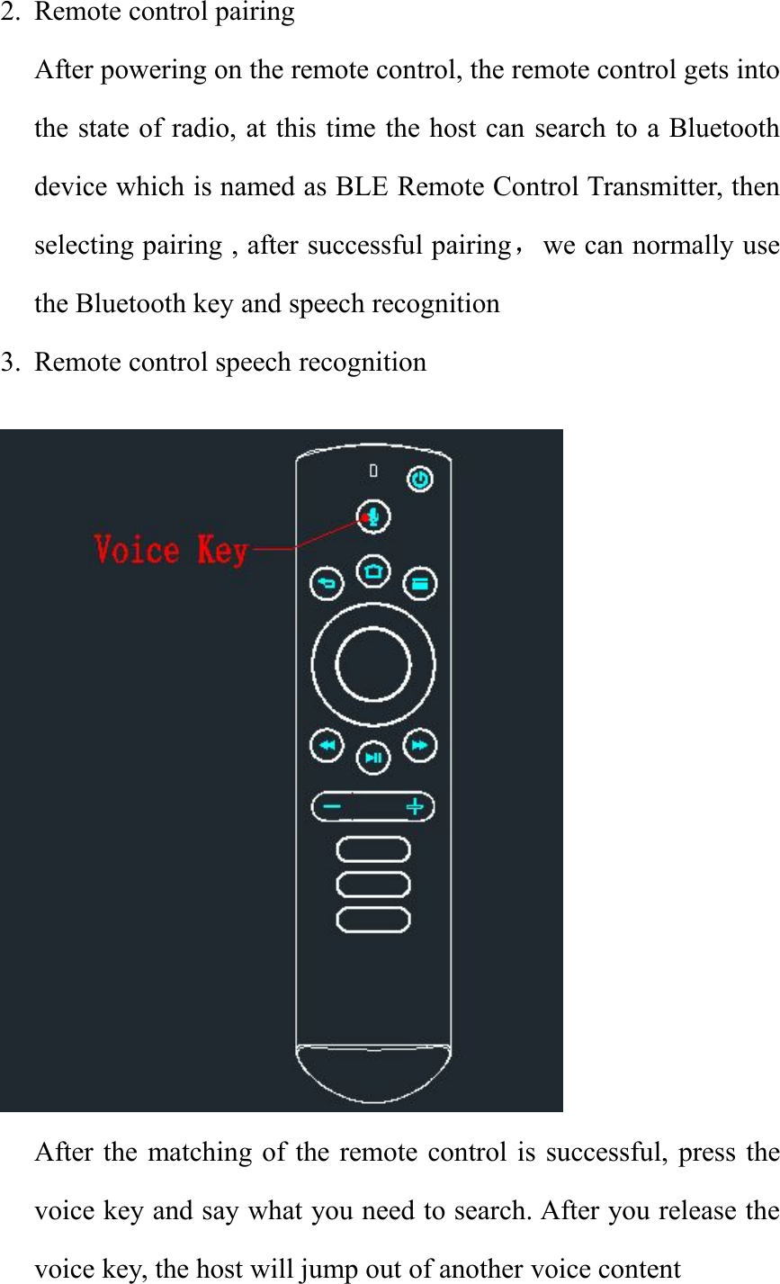 2. Remote control pairingAfter powering on the remote control, the remote control gets intothe state of radio, at this time the host can search to a Bluetoothdevice which is named as BLE Remote Control Transmitter, thenselecting pairing , after successful pairing，we can normally usethe Bluetooth key and speech recognition3. Remote control speech recognitionAfter the matching of the remote control is successful, press thevoice key and say what you need to search. After you release thevoice key, the host will jump out of another voice content