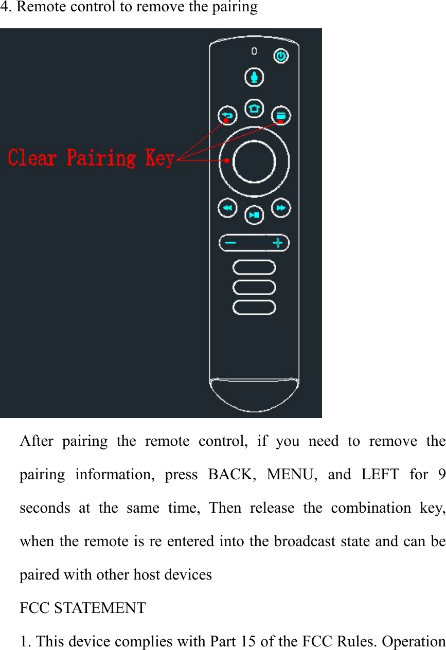 4. Remote control to remove the pairingAfter pairing the remote control, if you need to remove thepairing information, press BACK, MENU, and LEFT for 9seconds at the same time, Then release the combination key,when the remote is re entered into the broadcast state and can bepaired with other host devicesFCC STATEMENT1. This device complies with Part 15 of the FCC Rules. Operation