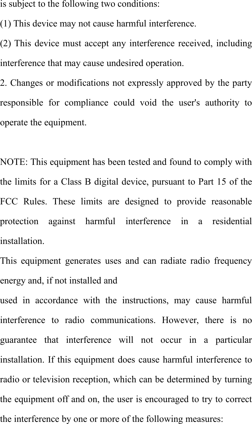 is subject to the following two conditions:(1) This device may not cause harmful interference.(2) This device must accept any interference received, includinginterference that may cause undesired operation.2. Changes or modifications not expressly approved by the partyresponsible for compliance could void the user's authority tooperate the equipment.NOTE: This equipment has been tested and found to comply withthe limits for a Class B digital device, pursuant to Part 15 of theFCC Rules. These limits are designed to provide reasonableprotection against harmful interference in a residentialinstallation.This equipment generates uses and can radiate radio frequencyenergy and, if not installed andused in accordance with the instructions, may cause harmfulinterference to radio communications. However, there is noguarantee that interference will not occur in a particularinstallation. If this equipment does cause harmful interference toradio or television reception, which can be determined by turningthe equipment off and on, the user is encouraged to try to correctthe interference by one or more of the following measures: