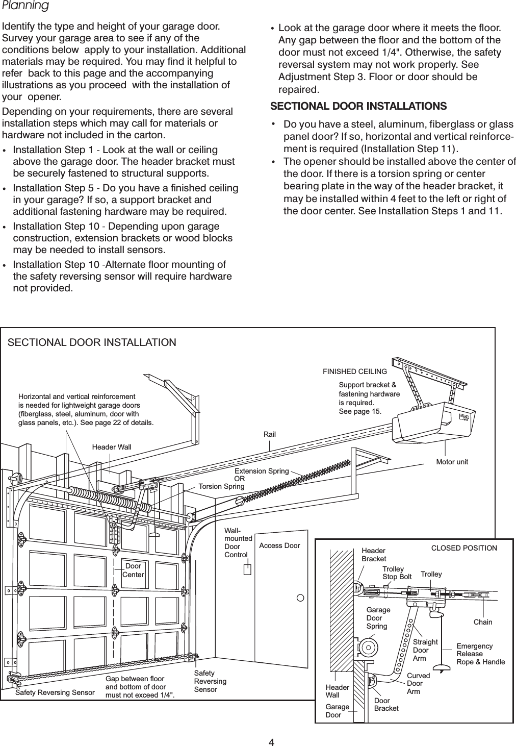 PlanningIdentify the type and height of your garage door.Survey your garage area to see if any of theconditions below apply to your installation. Additionalmaterials may be required. You may find it helpful torefer back to this page and the accompanyingillustrations as you proceed with the installation ofyour opener.Depending on your requirements, there are severalinstallation steps which may call for materials orhardware not included in the carton.Installation Step 1 Look at the wall or ceilingabove the garage door. The header bracket mustbe securely fastened to structural supports.Installation Step 5 Do you have a finished ceilingin your garage? If so, a support bracket andadditional fastening hardware may be required.Installation Step 10 Depending upon garageconstruction, extension brackets or wood blocksmay be needed to install sensors.Installation Step 10 Alternate floor mounting ofthe safety reversing sensor will require hardwarenot provided.----Look at the garage door where it meets the floor.Any gap between the floor and the bottom of thedoor must not exceed 1/4&quot;. Otherwise, the safetyreversal system may not work properly. SeeAdjustment Step 3. Floor or door should berepaired.SECTIONAL DOOR INSTALLATIONSDo you have a steel, aluminum, fiberglass or glasspanel door? If so, horizontal and vertical reinforce-ment is required (Installation Step 11).The opener should be installed above the center ofthe door. If there is a torsion spring or centerbearing plate in the way of the header bracket, itmay be installed within 4 feet to the left or right ofthe door center. See Installation Steps 1 and 11.SECTIONAL DOOR INSTALLATIONHorizontal and vertical reinforcementis needed for lightweight garage doors(fiberglass, steel, aluminum, door withglass panels, etc.). See page 22 of details.Header WallDoorCenterRailExtension SpringORTorsion SpringWall-mountedDoorControlAccess DoorMotor unitFINISHED CEILINGSupport bracket &amp;fastening hardwareis required.See page 15.Safety Reversing SensorGap between floorand bottom of doormust not exceed 1/4&quot;.SafetyReversingSensorHeaderBracketTrolleyStop Bolt TrolleyCLOSED POSITIONChainGarageDoorSpringEmergencyReleaseRope &amp; HandleStraightDoorArmCurvedDoorArmDoorBracketHeaderWallGarageDoor4