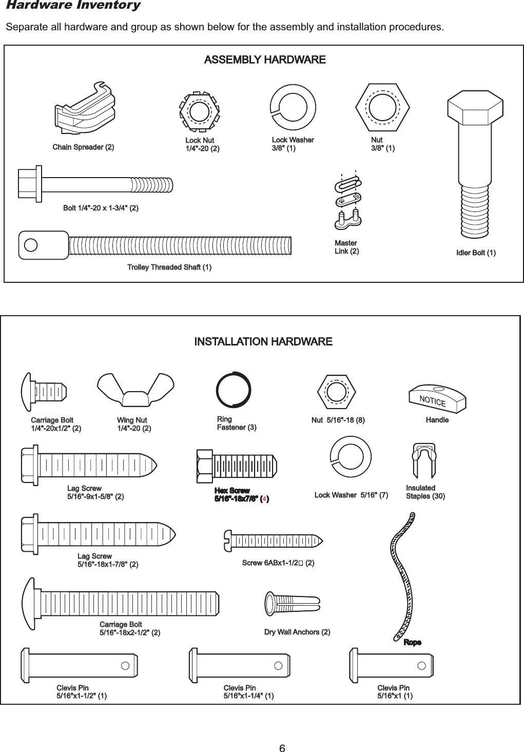 Hardware InventorySeparate all hardware and group as shown below for the assembly and installation procedures.ASSEMBLY HARDWAREChain Spreader (2)Chain Spreader (2) Lock Nut1/4&quot;-20 (2)Lock Nut1/4&quot;-20 (2)Bolt 1/4&quot;-20 x 1-3/4&quot; (2)Bolt 1/4&quot;-20 x 1-3/4&quot; (2)Trolley Threaded Shaft (1)Trolley Threaded Shaft (1)Lock Washer3/8&quot; (1)Lock Washer3/8&quot; (1)Nut3/8&quot; (1)Nut3/8&quot; (1)MasterLink (2)MasterLink (2) Idler Bolt (1)Idler Bolt (1)NOTICEINSTALLATION HARDWAREINSTALLATION HARDWARECarriage Bolt1/4&quot;-20x1/2&quot; (2)Carriage Bolt1/4&quot;-20x1/2&quot; (2)Wing Nut1/4&quot;-20 (2)Wing Nut1/4&quot;-20 (2)RingFastener (3)RingFastener (3)Nut 5/16&quot;-18 (8)Nut 5/16&quot;-18 (8) HandleLag Screw5/16&quot;-9x1-5/8&quot; (2)Lag Screw5/16&quot;-9x1-5/8&quot; (2)Lag Screw5/16&quot;-18x1-7/8&quot; (2)Lag Screw5/16&quot;-18x1-7/8&quot; (2)Carriage Bolt5/16&quot;-18x2-1/2&quot; (2)Carriage Bolt5/16&quot;-18x2-1/2&quot; (2)Clevis Pin5/16&quot;x1-1/2&quot; (1)Clevis Pin5/16&quot;x1-1/2&quot; (1)Clevis Pin5/16&quot;x1-1/4&quot; (1)Clevis Pin5/16&quot;x1-1/4&quot; (1)Clevis Pin5/16&quot;x1 (1)Clevis Pin5/16&quot;x1 (1)Screw 6ABx1-1/2” (2)Screw 6ABx1-1/2” (2)Dry Wall Anchors (2)Dry Wall Anchors (2)Lock Washer 5/16&quot; (7)Lock Washer 5/16&quot; (7)InsulatedStaples (30)InsulatedStaples (30)64